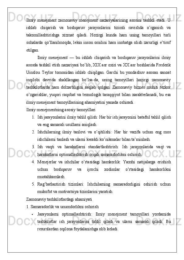 Ilmiy   menejment   zamonaviy   menejment   nazariyalarining   asosini   tashkil   etadi.   U
ishlab   chiqarish   va   boshqaruv   jarayonlarini   tizimli   ravishda   o’rganish   va
takomillashtirishga   xizmat   qiladi.   Hozirgi   kunda   ham   uning   tamoyillari   turli
sohalarda qo’llanilmoqda, lekin inson omilini  ham  inobatga olish zarurligi  e’tirof
etilgan.
Ilmiy   menejment   —   bu   ishlab   chiqarish   va   boshqaruv   jarayonlarini   ilmiy
asosda tashkil etish nazariyasi bo’lib, XIX asr oxiri va XX asr boshlarida Frederik
Uinslou   Teylor   tomonidan   ishlab   chiqilgan.   Garchi   bu   yondashuv   asosan   sanoat
inqilobi   davrida   shakllangan   bo’lsa-da,   uning   tamoyillari   hozirgi   zamonaviy
tashkilotlarda   ham   dolzarbligini   saqlab   qolgan.   Zamonaviy   biznes   muhiti   tezkor
o’zgarishlar,   yuqori   raqobat   va   texnologik  taraqqiyot   bilan   xarakterlanadi,   bu   esa
ilmiy menejment tamoyillarining ahamiyatini yanada oshiradi.
Ilmiy menejmentning asosiy tamoyillari
1. Ish jarayonlarini ilmiy tahlil qilish : Har bir ish jarayonini batafsil tahlil qilish
va eng samarali usullarni aniqlash.
2. Ishchilarning   ilmiy   tanlovi   va   o’qitilishi :   Har   bir   vazifa   uchun   eng   mos
ishchilarni tanlash va ularni kerakli ko’nikmalar bilan ta’minlash.
3. Ish   vaqti   va   harakatlarni   standartlashtirish :   Ish   jarayonlarida   vaqt   va
harakatlarni optimallashtirish orqali samaradorlikni oshirish.
4. Menejerlar   va   ishchilar   o’rtasidagi   hamkorlik :   Yaxshi   natijalarga   erishish
uchun   boshqaruv   va   ijrochi   xodimlar   o’rtasidagi   hamkorlikni
mustahkamlash.
5. Rag’batlantirish   tizimlari :   Ishchilarning   samaradorligini   oshirish   uchun
mukofot va motivatsiya tizimlarini yaratish.
Zamonaviy tashkilotlardagi ahamiyati
1. Samaradorlik va unumdorlikni oshirish
 Jarayonlarni   optimallashtirish :   Ilmiy   menejment   tamoyillari   yordamida
tashkilotlar   ish   jarayonlarini   tahlil   qiladi   va   ularni   samarali   qiladi.   Bu
resurslardan oqilona foydalanishga olib keladi. 