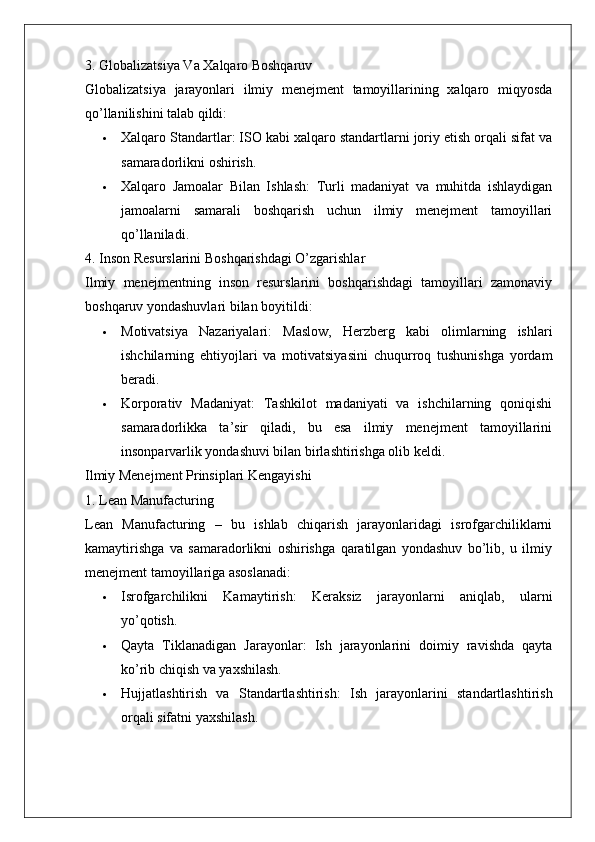 3. Globalizatsiya Va Xalqaro Boshqaruv
Globalizatsiya   jarayonlari   ilmiy   menejment   tamoyillarining   xalqaro   miqyosda
qo’llanilishini talab qildi:
 Xalqaro Standartlar : ISO kabi xalqaro standartlarni joriy etish orqali sifat va
samaradorlikni oshirish.
 Xalqaro   Jamoalar   Bilan   Ishlash :   Turli   madaniyat   va   muhitda   ishlaydigan
jamoalarni   samarali   boshqarish   uchun   ilmiy   menejment   tamoyillari
qo’llaniladi.
4. Inson Resurslarini Boshqarishdagi O’zgarishlar
Ilmiy   menejmentning   inson   resurslarini   boshqarishdagi   tamoyillari   zamonaviy
boshqaruv yondashuvlari bilan boyitildi:
 Motivatsiya   Nazariyalari :   Maslow,   Herzberg   kabi   olimlarning   ishlari
ishchilarning   ehtiyojlari   va   motivatsiyasini   chuqurroq   tushunishga   yordam
beradi.
 Korporativ   Madaniyat :   Tashkilot   madaniyati   va   ishchilarning   qoniqishi
samaradorlikka   ta’sir   qiladi,   bu   esa   ilmiy   menejment   tamoyillarini
insonparvarlik yondashuvi bilan birlashtirishga olib keldi.
Ilmiy Menejment Prinsiplari Kengayishi
1. Lean Manufacturing
Lean   Manufacturing   –   bu   ishlab   chiqarish   jarayonlaridagi   isrofgarchiliklarni
kamaytirishga   va   samaradorlikni   oshirishga   qaratilgan   yondashuv   bo’lib,   u   ilmiy
menejment tamoyillariga asoslanadi:
 Isrofgarchilikni   Kamaytirish :   Keraksiz   jarayonlarni   aniqlab,   ularni
yo’qotish.
 Qayta   Tiklanadigan   Jarayonlar :   Ish   jarayonlarini   doimiy   ravishda   qayta
ko’rib chiqish va yaxshilash.
 Hujjatlashtirish   va   Standartlashtirish :   Ish   jarayonlarini   standartlashtirish
orqali sifatni yaxshilash. 