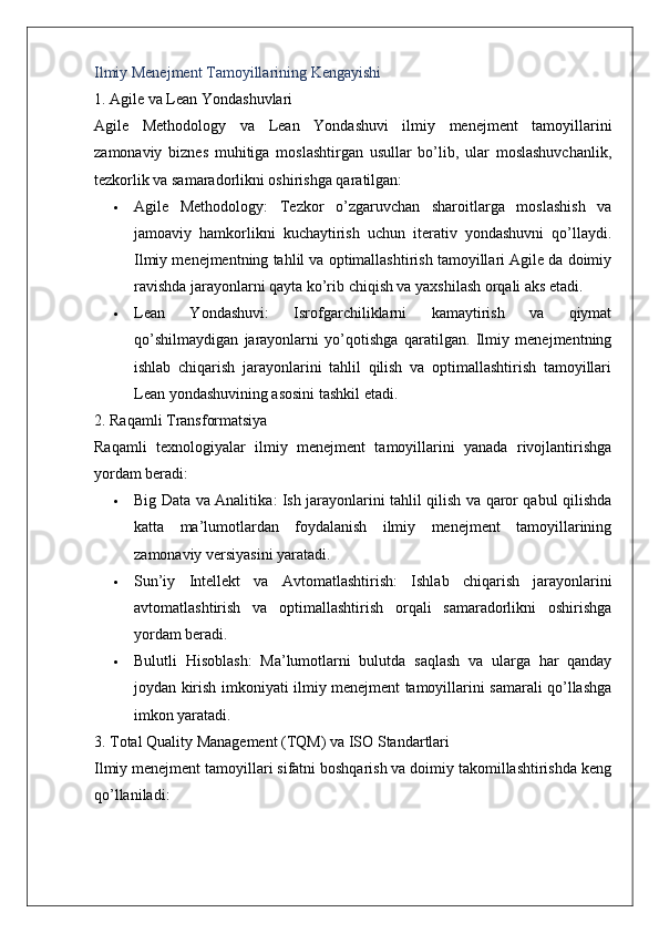 Ilmiy Menejment Tamoyillarining Kengayishi
1. Agile va Lean Yondashuvlari
Agile   Methodology   va   Lean   Yondashuvi   ilmiy   menejment   tamoyillarini
zamonaviy   biznes   muhitiga   moslashtirgan   usullar   bo’lib,   ular   moslashuvchanlik,
tezkorlik va samaradorlikni oshirishga qaratilgan:
 Agile   Methodology :   Tezkor   o’zgaruvchan   sharoitlarga   moslashish   va
jamoaviy   hamkorlikni   kuchaytirish   uchun   iterativ   yondashuvni   qo’llaydi.
Ilmiy menejmentning tahlil va optimallashtirish tamoyillari Agile da doimiy
ravishda jarayonlarni qayta ko’rib chiqish va yaxshilash orqali aks etadi.
 Lean   Yondashuvi :   Isrofgarchiliklarni   kamaytirish   va   qiymat
qo’shilmaydigan   jarayonlarni   yo’qotishga   qaratilgan.   Ilmiy   menejmentning
ishlab   chiqarish   jarayonlarini   tahlil   qilish   va   optimallashtirish   tamoyillari
Lean yondashuvining asosini tashkil etadi.
2. Raqamli Transformatsiya
Raqamli   texnologiyalar   ilmiy   menejment   tamoyillarini   yanada   rivojlantirishga
yordam beradi:
 Big Data va Analitika : Ish jarayonlarini tahlil qilish va qaror qabul qilishda
katta   ma’lumotlardan   foydalanish   ilmiy   menejment   tamoyillarining
zamonaviy versiyasini yaratadi.
 Sun’iy   Intellekt   va   Avtomatlashtirish :   Ishlab   chiqarish   jarayonlarini
avtomatlashtirish   va   optimallashtirish   orqali   samaradorlikni   oshirishga
yordam beradi.
 Bulutli   Hisoblash :   Ma’lumotlarni   bulutda   saqlash   va   ularga   har   qanday
joydan kirish imkoniyati ilmiy menejment tamoyillarini samarali qo’llashga
imkon yaratadi.
3. Total Quality Management (TQM) va ISO Standartlari
Ilmiy menejment tamoyillari sifatni boshqarish va doimiy takomillashtirishda keng
qo’llaniladi: