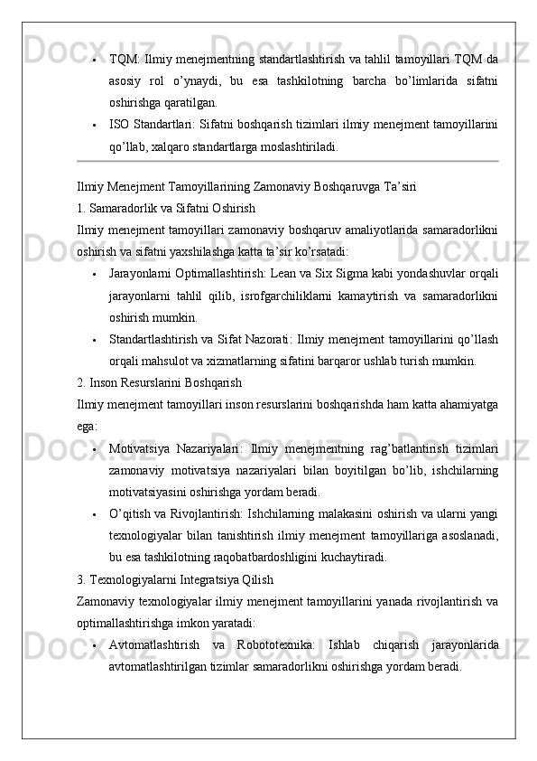 TQM : Ilmiy menejmentning standartlashtirish va tahlil tamoyillari TQM da
asosiy   rol   o’ynaydi,   bu   esa   tashkilotning   barcha   bo’limlarida   sifatni
oshirishga qaratilgan.
 ISO Standartlari : Sifatni boshqarish tizimlari ilmiy menejment tamoyillarini
qo’llab, xalqaro standartlarga moslashtiriladi.
Ilmiy Menejment Tamoyillarining Zamonaviy Boshqaruvga Ta’siri
1. Samaradorlik va Sifatni Oshirish
Ilmiy menejment tamoyillari zamonaviy boshqaruv amaliyotlarida samaradorlikni
oshirish va sifatni yaxshilashga katta ta’sir ko’rsatadi:
 Jarayonlarni Optimallashtirish : Lean va Six Sigma kabi yondashuvlar orqali
jarayonlarni   tahlil   qilib,   isrofgarchiliklarni   kamaytirish   va   samaradorlikni
oshirish mumkin.
 Standartlashtirish va Sifat Nazorati : Ilmiy menejment tamoyillarini qo’llash
orqali mahsulot va xizmatlarning sifatini barqaror ushlab turish mumkin.
2. Inson Resurslarini Boshqarish
Ilmiy menejment tamoyillari inson resurslarini boshqarishda ham katta ahamiyatga
ega:
 Motivatsiya   Nazariyalari :   Ilmiy   menejmentning   rag’batlantirish   tizimlari
zamonaviy   motivatsiya   nazariyalari   bilan   boyitilgan   bo’lib,   ishchilarning
motivatsiyasini oshirishga yordam beradi.
 O’qitish va Rivojlantirish : Ishchilarning malakasini oshirish va ularni yangi
texnologiyalar   bilan   tanishtirish   ilmiy   menejment   tamoyillariga   asoslanadi,
bu esa tashkilotning raqobatbardoshligini kuchaytiradi.
3. Texnologiyalarni Integratsiya Qilish
Zamonaviy texnologiyalar  ilmiy menejment  tamoyillarini  yanada rivojlantirish va
optimallashtirishga imkon yaratadi:
 Avtomatlashtirish   va   Robototexnika :   Ishlab   chiqarish   jarayonlarida
avtomatlashtirilgan tizimlar samaradorlikni oshirishga yordam beradi.