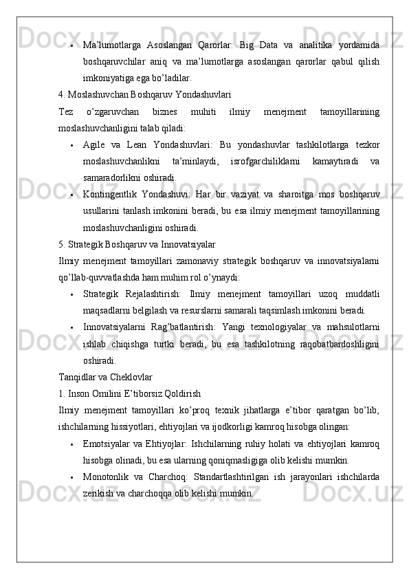  Ma’lumotlarga   Asoslangan   Qarorlar :   Big   Data   va   analitika   yordamida
boshqaruvchilar   aniq   va   ma’lumotlarga   asoslangan   qarorlar   qabul   qilish
imkoniyatiga ega bo’ladilar.
4. Moslashuvchan Boshqaruv Yondashuvlari
Tez   o’zgaruvchan   biznes   muhiti   ilmiy   menejment   tamoyillarining
moslashuvchanligini talab qiladi:
 Agile   va   Lean   Yondashuvlari :   Bu   yondashuvlar   tashkilotlarga   tezkor
moslashuvchanlikni   ta’minlaydi,   isrofgarchiliklarni   kamaytiradi   va
samaradorlikni oshiradi.
 Kontingentlik   Yondashuvi :   Har   bir   vaziyat   va   sharoitga   mos   boshqaruv
usullarini   tanlash  imkonini  beradi,  bu  esa   ilmiy  menejment   tamoyillarining
moslashuvchanligini oshiradi.
5. Strategik Boshqaruv va Innovatsiyalar
Ilmiy   menejment   tamoyillari   zamonaviy   strategik   boshqaruv   va   innovatsiyalarni
qo’llab-quvvatlashda ham muhim rol o’ynaydi:
 Strategik   Rejalashtirish :   Ilmiy   menejment   tamoyillari   uzoq   muddatli
maqsadlarni belgilash va resurslarni samarali taqsimlash imkonini beradi.
 Innovatsiyalarni   Rag’batlantirish :   Yangi   texnologiyalar   va   mahsulotlarni
ishlab   chiqishga   turtki   beradi,   bu   esa   tashkilotning   raqobatbardoshligini
oshiradi.
Tanqidlar va Cheklovlar
1. Inson Omilini E’tiborsiz Qoldirish
Ilmiy   menejment   tamoyillari   ko’proq   texnik   jihatlarga   e’tibor   qaratgan   bo’lib,
ishchilarning hissiyotlari, ehtiyojlari va ijodkorligi kamroq hisobga olingan:
 Emotsiyalar   va   Ehtiyojlar :   Ishchilarning   ruhiy   holati   va   ehtiyojlari   kamroq
hisobga olinadi, bu esa ularning qoniqmasligiga olib kelishi mumkin.
 Monotonlik   va   Charchoq :   Standartlashtirilgan   ish   jarayonlari   ishchilarda
zerikish va charchoqqa olib kelishi mumkin.