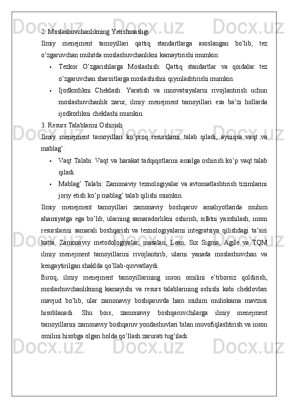 2. Moslashuvchanlikning Yetishmasligi
Ilmiy   menejment   tamoyillari   qattiq   standartlarga   asoslangan   bo’lib,   tez
o’zgaruvchan muhitda moslashuvchanlikni kamaytirishi mumkin:
 Tezkor   O’zgarishlarga   Moslashish :   Qattiq   standartlar   va   qoidalar   tez
o’zgaruvchan sharoitlarga moslashishni qiyinlashtirishi mumkin.
 Ijodkorlikni   Cheklash :   Yaratish   va   innovatsiyalarni   rivojlantirish   uchun
moslashuvchanlik   zarur,   ilmiy   menejment   tamoyillari   esa   ba’zi   hollarda
ijodkorlikni cheklashi mumkin.
3. Resurs Talablarini Oshirish
Ilmiy   menejment   tamoyillari   ko’proq   resurslarni   talab   qiladi,   ayniqsa   vaqt   va
mablag’:
 Vaqt Talabi : Vaqt va harakat tadqiqotlarini amalga oshirish ko’p vaqt talab
qiladi.
 Mablag’   Talabi :   Zamonaviy   texnologiyalar   va   avtomatlashtirish   tizimlarini
joriy etish ko’p mablag’ talab qilishi mumkin.
Ilmiy   menejment   tamoyillari   zamonaviy   boshqaruv   amaliyotlarida   muhim
ahamiyatga   ega   bo’lib,  ularning   samaradorlikni   oshirish,   sifatni   yaxshilash,   inson
resurslarini   samarali   boshqarish   va   texnologiyalarni   integratsiya   qilishdagi   ta’siri
katta.   Zamonaviy   metodologiyalar,   masalan,   Lean,   Six   Sigma,   Agile   va   TQM
ilmiy   menejment   tamoyillarini   rivojlantirib,   ularni   yanada   moslashuvchan   va
kengaytirilgan shaklda qo’llab-quvvatlaydi.
Biroq,   ilmiy   menejment   tamoyillarining   inson   omilini   e’tiborsiz   qoldirish,
moslashuvchanlikning   kamayishi   va   resurs   talablarining   oshishi   kabi   cheklovlari
mavjud   bo’lib,   ular   zamonaviy   boshqaruvda   ham   muhim   muhokama   mavzusi
hisoblanadi.   Shu   bois,   zamonaviy   boshqaruvchilarga   ilmiy   menejment
tamoyillarini zamonaviy boshqaruv yondashuvlari bilan muvofiqlashtirish va inson
omilini hisobga olgan holda qo’llash zarurati tug’iladi.