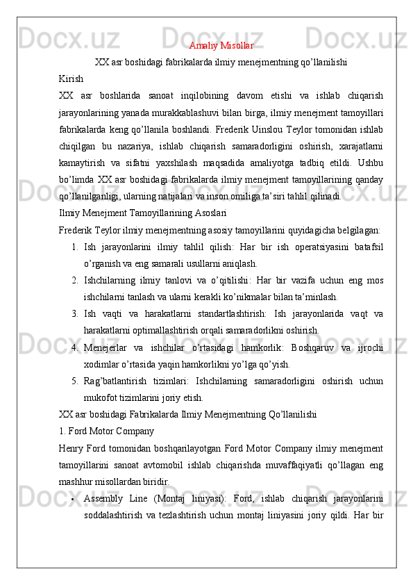 Amaliy Misollar
XX asr boshidagi fabrikalarda ilmiy menejmentning qo’llanilishi
Kirish
XX   asr   boshlarida   sanoat   inqilobining   davom   etishi   va   ishlab   chiqarish
jarayonlarining yanada murakkablashuvi bilan birga,   ilmiy menejment   tamoyillari
fabrikalarda keng qo’llanila boshlandi. Frederik Uinslou Teylor  tomonidan ishlab
chiqilgan   bu   nazariya,   ishlab   chiqarish   samaradorligini   oshirish,   xarajatlarni
kamaytirish   va   sifatni   yaxshilash   maqsadida   amaliyotga   tadbiq   etildi.   Ushbu
bo’limda  XX  asr   boshidagi  fabrikalarda  ilmiy  menejment  tamoyillarining  qanday
qo’llanilganligi, ularning natijalari va inson omiliga ta’siri tahlil qilinadi.
Ilmiy Menejment Tamoyillarining Asoslari
Frederik Teylor ilmiy menejmentning asosiy tamoyillarini quyidagicha belgilagan:
1. Ish   jarayonlarini   ilmiy   tahlil   qilish :   Har   bir   ish   operatsiyasini   batafsil
o’rganish va eng samarali usullarni aniqlash.
2. Ishchilarning   ilmiy   tanlovi   va   o’qitilishi :   Har   bir   vazifa   uchun   eng   mos
ishchilarni tanlash va ularni kerakli ko’nikmalar bilan ta’minlash.
3. Ish   vaqti   va   harakatlarni   standartlashtirish :   Ish   jarayonlarida   vaqt   va
harakatlarni optimallashtirish orqali samaradorlikni oshirish.
4. Menejerlar   va   ishchilar   o’rtasidagi   hamkorlik :   Boshqaruv   va   ijrochi
xodimlar o’rtasida yaqin hamkorlikni yo’lga qo’yish.
5. Rag’batlantirish   tizimlari :   Ishchilarning   samaradorligini   oshirish   uchun
mukofot tizimlarini joriy etish.
XX asr boshidagi Fabrikalarda Ilmiy Menejmentning Qo’llanilishi
1. Ford Motor Company
Henry   Ford   tomonidan   boshqarilayotgan   Ford   Motor   Company   ilmiy   menejment
tamoyillarini   sanoat   avtomobil   ishlab   chiqarishda   muvaffaqiyatli   qo’llagan   eng
mashhur misollardan biridir.
 Assembly   Line   (Montaj   liniyasi) :   Ford,   ishlab   chiqarish   jarayonlarini
soddalashtirish   va   tezlashtirish   uchun   montaj   liniyasini   joriy   qildi.   Har   bir 