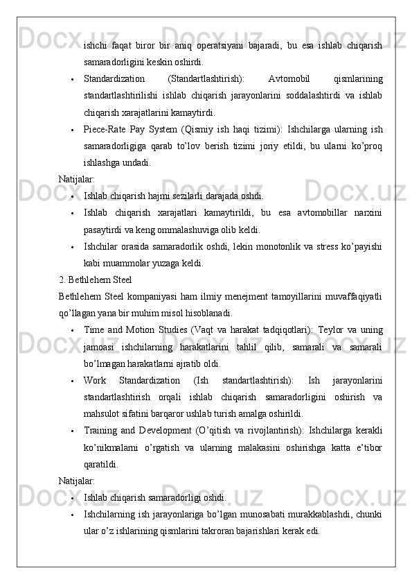 ishchi   faqat   biror   bir   aniq   operatsiyani   bajaradi,   bu   esa   ishlab   chiqarish
samaradorligini keskin oshirdi.
 Standardization   (Standartlashtirish) :   Avtomobil   qismlarining
standartlashtirilishi   ishlab   chiqarish   jarayonlarini   soddalashtirdi   va   ishlab
chiqarish xarajatlarini kamaytirdi.
 Piece-Rate   Pay   System   (Qismiy   ish   haqi   tizimi) :   Ishchilarga   ularning   ish
samaradorligiga   qarab   to’lov   berish   tizimi   joriy   etildi,   bu   ularni   ko’proq
ishlashga undadi.
Natijalar:
 Ishlab chiqarish hajmi sezilarli darajada oshdi.
 Ishlab   chiqarish   xarajatlari   kamaytirildi,   bu   esa   avtomobillar   narxini
pasaytirdi va keng ommalashuviga olib keldi.
 Ishchilar  orasida  samaradorlik oshdi, lekin monotonlik va stress  ko’payishi
kabi muammolar yuzaga keldi.
2. Bethlehem Steel
Bethlehem   Steel   kompaniyasi   ham   ilmiy   menejment   tamoyillarini   muvaffaqiyatli
qo’llagan yana bir muhim misol hisoblanadi.
 Time   and   Motion   Studies   (Vaqt   va   harakat   tadqiqotlari) :   Teylor   va   uning
jamoasi   ishchilarning   harakatlarini   tahlil   qilib,   samarali   va   samarali
bo’lmagan harakatlarni ajratib oldi.
 Work   Standardization   (Ish   standartlashtirish) :   Ish   jarayonlarini
standartlashtirish   orqali   ishlab   chiqarish   samaradorligini   oshirish   va
mahsulot sifatini barqaror ushlab turish amalga oshirildi.
 Training   and   Development   (O’qitish   va   rivojlantirish) :   Ishchilarga   kerakli
ko’nikmalarni   o’rgatish   va   ularning   malakasini   oshirishga   katta   e’tibor
qaratildi.
Natijalar:
 Ishlab chiqarish samaradorligi oshdi.
 Ishchilarning ish jarayonlariga bo’lgan munosabati  murakkablashdi, chunki
ular o’z ishlarining qismlarini takroran bajarishlari kerak edi. 