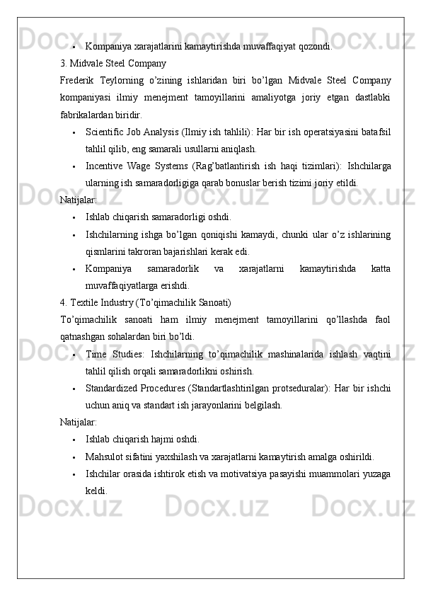  Kompaniya xarajatlarini kamaytirishda muvaffaqiyat qozondi.
3. Midvale Steel Company
Frederik   Teylorning   o’zining   ishlaridan   biri   bo’lgan   Midvale   Steel   Company
kompaniyasi   ilmiy   menejment   tamoyillarini   amaliyotga   joriy   etgan   dastlabki
fabrikalardan biridir.
 Scientific Job Analysis (Ilmiy ish tahlili) : Har bir ish operatsiyasini batafsil
tahlil qilib, eng samarali usullarni aniqlash.
 Incentive   Wage   Systems   (Rag’batlantirish   ish   haqi   tizimlari) :   Ishchilarga
ularning ish samaradorligiga qarab bonuslar berish tizimi joriy etildi.
Natijalar:
 Ishlab chiqarish samaradorligi oshdi.
 Ishchilarning   ishga   bo’lgan   qoniqishi   kamaydi,   chunki   ular   o’z   ishlarining
qismlarini takroran bajarishlari kerak edi.
 Kompaniya   samaradorlik   va   xarajatlarni   kamaytirishda   katta
muvaffaqiyatlarga erishdi.
4. Textile Industry (To’qimachilik Sanoati)
To’qimachilik   sanoati   ham   ilmiy   menejment   tamoyillarini   qo’llashda   faol
qatnashgan sohalardan biri bo’ldi.
 Time   Studies :   Ishchilarning   to’qimachilik   mashinalarida   ishlash   vaqtini
tahlil qilish orqali samaradorlikni oshirish.
 Standardized  Procedures  (Standartlashtirilgan protseduralar) :  Har   bir   ishchi
uchun aniq va standart ish jarayonlarini belgilash.
Natijalar:
 Ishlab chiqarish hajmi oshdi.
 Mahsulot sifatini yaxshilash va xarajatlarni kamaytirish amalga oshirildi.
 Ishchilar orasida ishtirok etish va motivatsiya pasayishi muammolari yuzaga
keldi.
