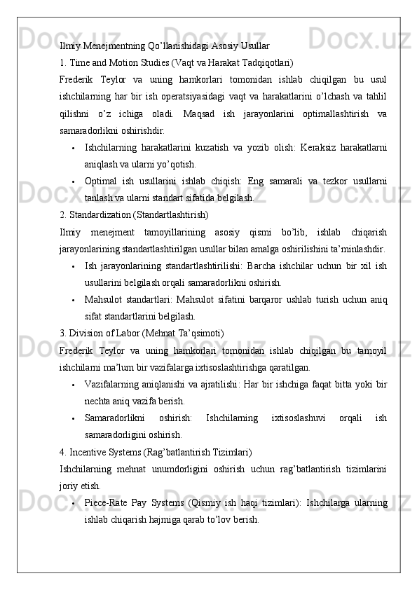 Ilmiy Menejmentning Qo’llanishidagi Asosiy Usullar
1. Time and Motion Studies (Vaqt va Harakat Tadqiqotlari)
Frederik   Teylor   va   uning   hamkorlari   tomonidan   ishlab   chiqilgan   bu   usul
ishchilarning   har   bir   ish   operatsiyasidagi   vaqt   va   harakatlarini   o’lchash   va   tahlil
qilishni   o’z   ichiga   oladi.   Maqsad   ish   jarayonlarini   optimallashtirish   va
samaradorlikni oshirishdir.
 Ishchilarning   harakatlarini   kuzatish   va   yozib   olish :   Keraksiz   harakatlarni
aniqlash va ularni yo’qotish.
 Optimal   ish   usullarini   ishlab   chiqish :   Eng   samarali   va   tezkor   usullarni
tanlash va ularni standart sifatida belgilash.
2. Standardization (Standartlashtirish)
Ilmiy   menejment   tamoyillarining   asosiy   qismi   bo’lib,   ishlab   chiqarish
jarayonlarining standartlashtirilgan usullar bilan amalga oshirilishini ta’minlashdir.
 Ish   jarayonlarining   standartlashtirilishi :   Barcha   ishchilar   uchun   bir   xil   ish
usullarini belgilash orqali samaradorlikni oshirish.
 Mahsulot   standartlari :   Mahsulot   sifatini   barqaror   ushlab   turish   uchun   aniq
sifat standartlarini belgilash.
3. Division of Labor (Mehnat Ta’qsimoti)
Frederik   Teylor   va   uning   hamkorlari   tomonidan   ishlab   chiqilgan   bu   tamoyil
ishchilarni ma’lum bir vazifalarga ixtisoslashtirishga qaratilgan.
 Vazifalarning aniqlanishi va ajratilishi : Har bir ishchiga faqat bitta yoki bir
nechta aniq vazifa berish.
 Samaradorlikni   oshirish :   Ishchilarning   ixtisoslashuvi   orqali   ish
samaradorligini oshirish.
4. Incentive Systems (Rag’batlantirish Tizimlari)
Ishchilarning   mehnat   unumdorligini   oshirish   uchun   rag’batlantirish   tizimlarini
joriy etish.
 Piece-Rate   Pay   Systems   (Qismiy   ish   haqi   tizimlari) :   Ishchilarga   ularning
ishlab chiqarish hajmiga qarab to’lov berish. 