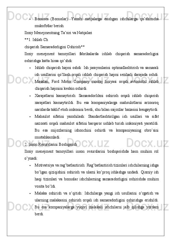  Bonuses   (Bonuslar) :   Yaxshi   natijalarga   erishgan   ishchilarga   qo’shimcha
mukofotlar berish.
Ilmiy Menejmentning Ta’siri va Natijalari
**1. Ishlab Ch
chiqarish Samaradorligini Oshirish**
Ilmiy   menejment   tamoyillari   fabrikalarda   ishlab   chiqarish   samaradorligini
oshirishga katta hissa qo’shdi:
 Ishlab chiqarish hajmi oshdi : Ish jarayonlarini optimallashtirish va samarali
ish usullarini qo’llash orqali ishlab chiqarish hajmi sezilarli  darajada oshdi.
Masalan,   Ford   Motor   Company   montaj   liniyasi   orqali   avtomobil   ishlab
chiqarish hajmini keskin oshirdi.
 Xarajatlarni   kamaytirish :   Samaradorlikni   oshirish   orqali   ishlab   chiqarish
xarajatlari   kamaytirildi.   Bu   esa   kompaniyalarga   mahsulotlarni   arzonroq
narxlarda taklif etish imkonini berdi, shu bilan mijozlar bazasini kengaytirdi.
 Mahsulot   sifatini   yaxshilash :   Standartlashtirilgan   ish   usullari   va   sifat
nazorati orqali mahsulot sifatini barqaror ushlab turish imkoniyati yaratildi.
Bu   esa   mijozlarning   ishonchini   oshirdi   va   kompaniyaning   obro’sini
mustahkamladi.
2. Inson Resurslarini Boshqarish
Ilmiy   menejment   tamoyillari   inson   resurslarini   boshqarishda   ham   muhim   rol
o’ynadi:
 Motivatsiya va rag’batlantirish : Rag’batlantirish tizimlari ishchilarning ishga
bo’lgan qiziqishini  oshirish va ularni ko’proq ishlashga  undadi. Qismiy ish
haqi   tizimlari   va   bonuslar   ishchilarning   samaradorligini   oshirishda   muhim
vosita bo’ldi.
 Malaka   oshirish   va   o’qitish :   Ishchilarga   yangi   ish   usullarini   o’rgatish   va
ularning   malakasini   oshirish   orqali   ish   samaradorligini   oshirishga   erishildi.
Bu   esa   kompaniyalarga   yuqori   malakali   ishchilarni   jalb   qilishga   yordam
berdi. 