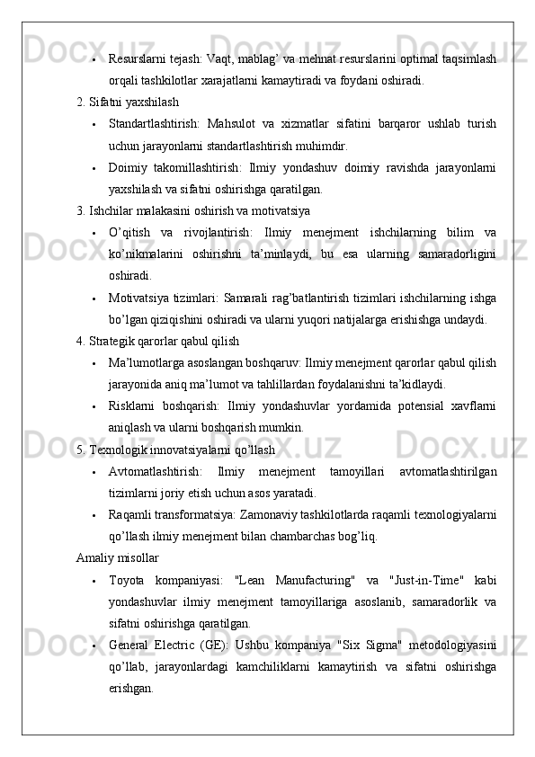  Resurslarni tejash : Vaqt, mablag’ va mehnat resurslarini optimal taqsimlash
orqali tashkilotlar xarajatlarni kamaytiradi va foydani oshiradi.
2. Sifatni yaxshilash
 Standartlashtirish :   Mahsulot   va   xizmatlar   sifatini   barqaror   ushlab   turish
uchun jarayonlarni standartlashtirish muhimdir.
 Doimiy   takomillashtirish :   Ilmiy   yondashuv   doimiy   ravishda   jarayonlarni
yaxshilash va sifatni oshirishga qaratilgan.
3. Ishchilar malakasini oshirish va motivatsiya
 O’qitish   va   rivojlantirish :   Ilmiy   menejment   ishchilarning   bilim   va
ko’nikmalarini   oshirishni   ta’minlaydi,   bu   esa   ularning   samaradorligini
oshiradi.
 Motivatsiya tizimlari : Samarali rag’batlantirish tizimlari ishchilarning ishga
bo’lgan qiziqishini oshiradi va ularni yuqori natijalarga erishishga undaydi.
4. Strategik qarorlar qabul qilish
 Ma’lumotlarga asoslangan boshqaruv : Ilmiy menejment qarorlar qabul qilish
jarayonida aniq ma’lumot va tahlillardan foydalanishni ta’kidlaydi.
 Risklarni   boshqarish :   Ilmiy   yondashuvlar   yordamida   potensial   xavflarni
aniqlash va ularni boshqarish mumkin.
5. Texnologik innovatsiyalarni qo’llash
 Avtomatlashtirish :   Ilmiy   menejment   tamoyillari   avtomatlashtirilgan
tizimlarni joriy etish uchun asos yaratadi.
 Raqamli transformatsiya : Zamonaviy tashkilotlarda raqamli texnologiyalarni
qo’llash ilmiy menejment bilan chambarchas bog’liq.
Amaliy misollar
 Toyota   kompaniyasi :   "Lean   Manufacturing"   va   "Just-in-Time"   kabi
yondashuvlar   ilmiy   menejment   tamoyillariga   asoslanib,   samaradorlik   va
sifatni oshirishga qaratilgan.
 General   Electric   (GE) :   Ushbu   kompaniya   "Six   Sigma"   metodologiyasini
qo’llab,   jarayonlardagi   kamchiliklarni   kamaytirish   va   sifatni   oshirishga
erishgan.