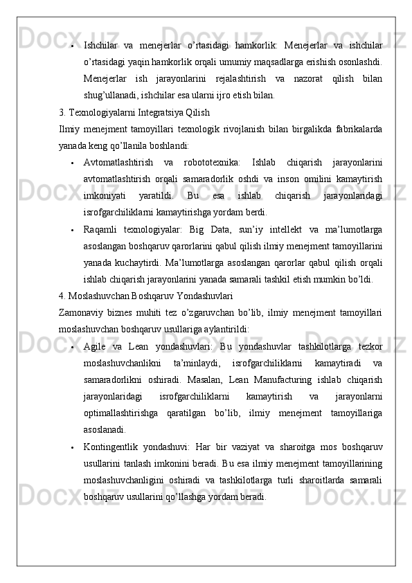  Ishchilar   va   menejerlar   o’rtasidagi   hamkorlik :   Menejerlar   va   ishchilar
o’rtasidagi yaqin hamkorlik orqali umumiy maqsadlarga erishish osonlashdi.
Menejerlar   ish   jarayonlarini   rejalashtirish   va   nazorat   qilish   bilan
shug’ullanadi, ishchilar esa ularni ijro etish bilan.
3. Texnologiyalarni Integratsiya Qilish
Ilmiy   menejment   tamoyillari   texnologik   rivojlanish   bilan   birgalikda   fabrikalarda
yanada keng qo’llanila boshlandi:
 Avtomatlashtirish   va   robototexnika :   Ishlab   chiqarish   jarayonlarini
avtomatlashtirish   orqali   samaradorlik   oshdi   va   inson   omilini   kamaytirish
imkoniyati   yaratildi.   Bu   esa   ishlab   chiqarish   jarayonlaridagi
isrofgarchiliklarni kamaytirishga yordam berdi.
 Raqamli   texnologiyalar :   Big   Data,   sun’iy   intellekt   va   ma’lumotlarga
asoslangan boshqaruv qarorlarini qabul qilish ilmiy menejment tamoyillarini
yanada   kuchaytirdi.   Ma’lumotlarga   asoslangan   qarorlar   qabul   qilish   orqali
ishlab chiqarish jarayonlarini yanada samarali tashkil etish mumkin bo’ldi.
4. Moslashuvchan Boshqaruv Yondashuvlari
Zamonaviy   biznes   muhiti   tez   o’zgaruvchan   bo’lib,   ilmiy   menejment   tamoyillari
moslashuvchan boshqaruv usullariga aylantirildi:
 Agile   va   Lean   yondashuvlari :   Bu   yondashuvlar   tashkilotlarga   tezkor
moslashuvchanlikni   ta’minlaydi,   isrofgarchiliklarni   kamaytiradi   va
samaradorlikni   oshiradi.   Masalan,   Lean   Manufacturing   ishlab   chiqarish
jarayonlaridagi   isrofgarchiliklarni   kamaytirish   va   jarayonlarni
optimallashtirishga   qaratilgan   bo’lib,   ilmiy   menejment   tamoyillariga
asoslanadi.
 Kontingentlik   yondashuvi :   Har   bir   vaziyat   va   sharoitga   mos   boshqaruv
usullarini tanlash imkonini beradi. Bu esa ilmiy menejment tamoyillarining
moslashuvchanligini   oshiradi   va   tashkilotlarga   turli   sharoitlarda   samarali
boshqaruv usullarini qo’llashga yordam beradi.