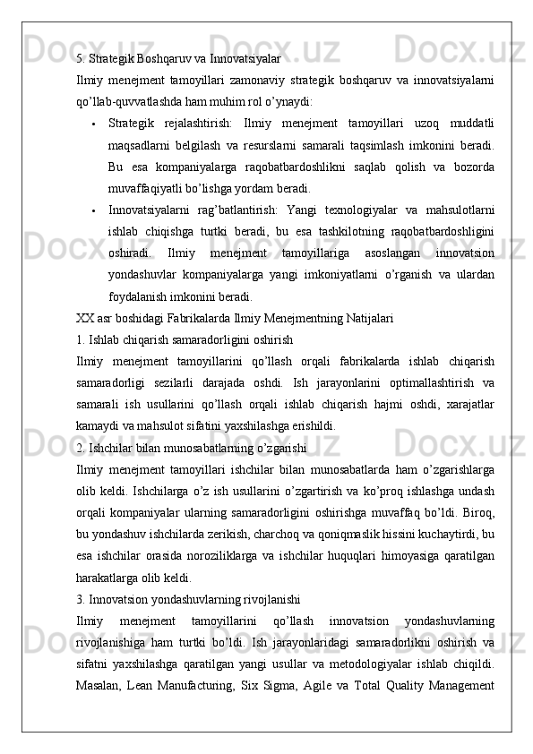 5. Strategik Boshqaruv va Innovatsiyalar
Ilmiy   menejment   tamoyillari   zamonaviy   strategik   boshqaruv   va   innovatsiyalarni
qo’llab-quvvatlashda ham muhim rol o’ynaydi:
 Strategik   rejalashtirish :   Ilmiy   menejment   tamoyillari   uzoq   muddatli
maqsadlarni   belgilash   va   resurslarni   samarali   taqsimlash   imkonini   beradi.
Bu   esa   kompaniyalarga   raqobatbardoshlikni   saqlab   qolish   va   bozorda
muvaffaqiyatli bo’lishga yordam beradi.
 Innovatsiyalarni   rag’batlantirish :   Yangi   texnologiyalar   va   mahsulotlarni
ishlab   chiqishga   turtki   beradi,   bu   esa   tashkilotning   raqobatbardoshligini
oshiradi.   Ilmiy   menejment   tamoyillariga   asoslangan   innovatsion
yondashuvlar   kompaniyalarga   yangi   imkoniyatlarni   o’rganish   va   ulardan
foydalanish imkonini beradi.
XX asr boshidagi Fabrikalarda Ilmiy Menejmentning Natijalari
1. Ishlab chiqarish samaradorligini oshirish
Ilmiy   menejment   tamoyillarini   qo’llash   orqali   fabrikalarda   ishlab   chiqarish
samaradorligi   sezilarli   darajada   oshdi.   Ish   jarayonlarini   optimallashtirish   va
samarali   ish   usullarini   qo’llash   orqali   ishlab   chiqarish   hajmi   oshdi,   xarajatlar
kamaydi va mahsulot sifatini yaxshilashga erishildi.
2. Ishchilar bilan munosabatlarning o’zgarishi
Ilmiy   menejment   tamoyillari   ishchilar   bilan   munosabatlarda   ham   o’zgarishlarga
olib   keldi.   Ishchilarga   o’z   ish   usullarini   o’zgartirish   va   ko’proq   ishlashga   undash
orqali   kompaniyalar   ularning   samaradorligini   oshirishga   muvaffaq   bo’ldi.   Biroq,
bu yondashuv ishchilarda zerikish, charchoq va qoniqmaslik hissini kuchaytirdi, bu
esa   ishchilar   orasida   noroziliklarga   va   ishchilar   huquqlari   himoyasiga   qaratilgan
harakatlarga olib keldi.
3. Innovatsion yondashuvlarning rivojlanishi
Ilmiy   menejment   tamoyillarini   qo’llash   innovatsion   yondashuvlarning
rivojlanishiga   ham   turtki   bo’ldi.   Ish   jarayonlaridagi   samaradorlikni   oshirish   va
sifatni   yaxshilashga   qaratilgan   yangi   usullar   va   metodologiyalar   ishlab   chiqildi.
Masalan,   Lean   Manufacturing,   Six   Sigma,   Agile   va   Total   Quality   Management