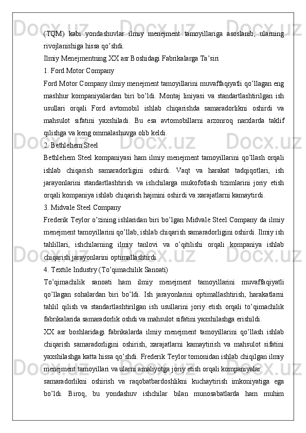 (TQM)   kabi   yondashuvlar   ilmiy   menejment   tamoyillariga   asoslanib,   ularning
rivojlanishiga hissa qo’shdi.
Ilmiy Menejmentning XX asr Boshidagi Fabrikalarga Ta’siri
1. Ford Motor Company
Ford Motor Company  ilmiy menejment tamoyillarini muvaffaqiyatli qo’llagan eng
mashhur   kompaniyalardan   biri   bo’ldi.   Montaj   liniyasi   va   standartlashtirilgan   ish
usullari   orqali   Ford   avtomobil   ishlab   chiqarishda   samaradorlikni   oshirdi   va
mahsulot   sifatini   yaxshiladi.   Bu   esa   avtomobillarni   arzonroq   narxlarda   taklif
qilishga va keng ommalashuvga olib keldi.
2. Bethlehem Steel
Bethlehem   Steel   kompaniyasi   ham   ilmiy   menejment   tamoyillarini   qo’llash   orqali
ishlab   chiqarish   samaradorligini   oshirdi.   Vaqt   va   harakat   tadqiqotlari,   ish
jarayonlarini   standartlashtirish   va   ishchilarga   mukofotlash   tizimlarini   joriy   etish
orqali kompaniya ishlab chiqarish hajmini oshirdi va xarajatlarni kamaytirdi.
3. Midvale Steel Company
Frederik Teylor o’zining ishlaridan biri bo’lgan   Midvale Steel Company   da ilmiy
menejment tamoyillarini qo’llab, ishlab chiqarish samaradorligini oshirdi. Ilmiy ish
tahlillari,   ishchilarning   ilmiy   tanlovi   va   o’qitilishi   orqali   kompaniya   ishlab
chiqarish jarayonlarini optimallashtirdi.
4. Textile Industry (To’qimachilik Sanoati)
To’qimachilik   sanoati   ham   ilmiy   menejment   tamoyillarini   muvaffaqiyatli
qo’llagan   sohalardan   biri   bo’ldi.   Ish   jarayonlarini   optimallashtirish,   harakatlarni
tahlil   qilish   va   standartlashtirilgan   ish   usullarini   joriy   etish   orqali   to’qimachilik
fabrikalarida samaradorlik oshdi va mahsulot sifatini yaxshilashga erishildi.
XX   asr   boshlaridagi   fabrikalarda   ilmiy   menejment   tamoyillarini   qo’llash   ishlab
chiqarish   samaradorligini   oshirish,   xarajatlarni   kamaytirish   va   mahsulot   sifatini
yaxshilashga katta hissa qo’shdi.  Frederik Teylor tomonidan ishlab chiqilgan ilmiy
menejment tamoyillari va ularni amaliyotga joriy etish orqali kompaniyalar
samaradorlikni   oshirish   va   raqobatbardoshlikni   kuchaytirish   imkoniyatiga   ega
bo’ldi.   Biroq,   bu   yondashuv   ishchilar   bilan   munosabatlarda   ham   muhim 