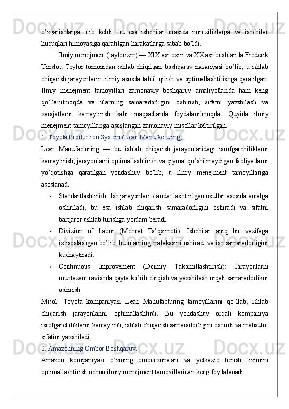 o’zgarishlarga   olib   keldi,   bu   esa   ishchilar   orasida   noroziliklarga   va   ishchilar
huquqlari himoyasiga qaratilgan harakatlarga sabab bo’ldi. 
Ilmiy menejment  (taylorizm) — XIX asr oxiri va XX asr boshlarida Frederik
Uinslou   Teylor   tomonidan   ishlab   chiqilgan   boshqaruv   nazariyasi   bo’lib,   u   ishlab
chiqarish jarayonlarini ilmiy asosda tahlil qilish va optimallashtirishga qaratilgan.
Ilmiy   menejment   tamoyillari   zamonaviy   boshqaruv   amaliyotlarida   ham   keng
qo’llanilmoqda   va   ularning   samaradorligini   oshirish,   sifatni   yaxshilash   va
xarajatlarni   kamaytirish   kabi   maqsadlarda   foydalanilmoqda.   Quyida   ilmiy
menejment tamoyillariga asoslangan zamonaviy misollar keltirilgan.
1. Toyota Production System (Lean Manufacturing)
Lean   Manufacturing   —   bu   ishlab   chiqarish   jarayonlaridagi   isrofgarchiliklarni
kamaytirish, jarayonlarni optimallashtirish va qiymat qo’shilmaydigan faoliyatlarni
yo’qotishga   qaratilgan   yondashuv   bo’lib,   u   ilmiy   menejment   tamoyillariga
asoslanadi.
 Standartlashtirish : Ish jarayonlari standartlashtirilgan usullar asosida amalga
oshiriladi,   bu   esa   ishlab   chiqarish   samaradorligini   oshiradi   va   sifatni
barqaror ushlab turishga yordam beradi.
 Divizion   of   Labor   (Mehnat   Ta’qsimoti) :   Ishchilar   aniq   bir   vazifaga
ixtisoslashgan bo’lib, bu ularning malakasini oshiradi va ish samaradorligini
kuchaytiradi.
 Continuous   Improvement   (Doimiy   Takomillashtirish) :   Jarayonlarni
muntazam ravishda qayta ko’rib chiqish va yaxshilash orqali samaradorlikni
oshirish.
Misol :   Toyota   kompaniyasi   Lean   Manufacturing   tamoyillarini   qo’llab,   ishlab
chiqarish   jarayonlarini   optimallashtirdi.   Bu   yondashuv   orqali   kompaniya
isrofgarchiliklarni kamaytirib, ishlab chiqarish samaradorligini oshirdi va mahsulot
sifatini yaxshiladi.
2. Amazonning Ombor Boshqaruvi
Amazon   kompaniyasi   o’zining   omborxonalari   va   yetkazib   berish   tizimini
optimallashtirish uchun ilmiy menejment tamoyillaridan keng foydalanadi.