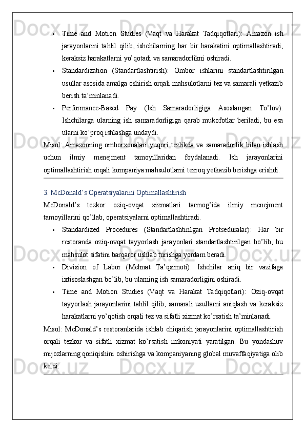  Time   and   Motion   Studies   (Vaqt   va   Harakat   Tadqiqotlari) :   Amazon   ish
jarayonlarini   tahlil   qilib,   ishchilarning   har   bir   harakatini   optimallashtiradi,
keraksiz harakatlarni yo’qotadi va samaradorlikni oshiradi.
 Standardization   (Standartlashtirish) :   Ombor   ishlarini   standartlashtirilgan
usullar asosida amalga oshirish orqali mahsulotlarni tez va samarali yetkazib
berish ta’minlanadi.
 Performance-Based   Pay   (Ish   Samaradorligiga   Asoslangan   To’lov) :
Ishchilarga   ularning   ish   samaradorligiga   qarab   mukofotlar   beriladi,   bu   esa
ularni ko’proq ishlashga undaydi.
Misol :   Amazonning   omborxonalari   yuqori   tezlikda   va   samaradorlik   bilan   ishlash
uchun   ilmiy   menejment   tamoyillaridan   foydalanadi.   Ish   jarayonlarini
optimallashtirish orqali kompaniya mahsulotlarni tezroq yetkazib berishga erishdi.
3. McDonald’s Operatsiyalarini Optimallashtirish
McDonald’s   tezkor   oziq-ovqat   xizmatlari   tarmog’ida   ilmiy   menejment
tamoyillarini qo’llab, operatsiyalarni optimallashtiradi.
 Standardized   Procedures   (Standartlashtirilgan   Protseduralar) :   Har   bir
restoranda   oziq-ovqat   tayyorlash   jarayonlari   standartlashtirilgan   bo’lib,   bu
mahsulot sifatini barqaror ushlab turishga yordam beradi.
 Division   of   Labor   (Mehnat   Ta’qsimoti) :   Ishchilar   aniq   bir   vazifaga
ixtisoslashgan bo’lib, bu ularning ish samaradorligini oshiradi.
 Time   and   Motion   Studies   (Vaqt   va   Harakat   Tadqiqotlari) :   Oziq-ovqat
tayyorlash   jarayonlarini   tahlil   qilib,   samarali   usullarni   aniqlash   va   keraksiz
harakatlarni yo’qotish orqali tez va sifatli xizmat ko’rsatish ta’minlanadi.
Misol :   McDonald’s   restoranlarida   ishlab   chiqarish   jarayonlarini   optimallashtirish
orqali   tezkor   va   sifatli   xizmat   ko’rsatish   imkoniyati   yaratilgan.   Bu   yondashuv
mijozlarning qoniqishini oshirishga va kompaniyaning global muvaffaqiyatiga olib
keldi.