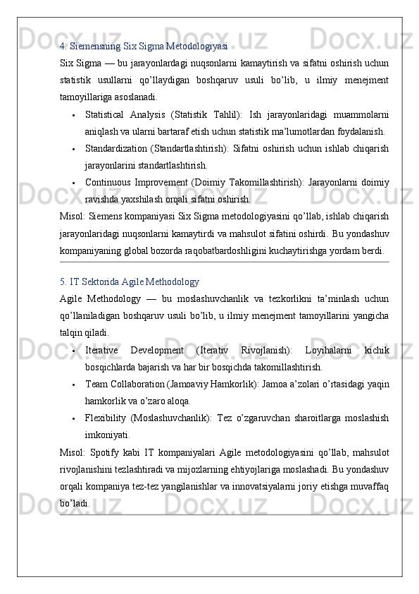 4. Siemensning Six Sigma Metodologiyasi
Six Sigma   — bu jarayonlardagi nuqsonlarni kamaytirish va sifatni oshirish uchun
statistik   usullarni   qo’llaydigan   boshqaruv   usuli   bo’lib,   u   ilmiy   menejment
tamoyillariga asoslanadi.
 Statistical   Analysis   (Statistik   Tahlil) :   Ish   jarayonlaridagi   muammolarni
aniqlash va ularni bartaraf etish uchun statistik ma’lumotlardan foydalanish.
 Standardization   (Standartlashtirish) :   Sifatni   oshirish   uchun   ishlab   chiqarish
jarayonlarini standartlashtirish.
 Continuous   Improvement   (Doimiy   Takomillashtirish) :   Jarayonlarni   doimiy
ravishda yaxshilash orqali sifatni oshirish.
Misol : Siemens kompaniyasi Six Sigma metodologiyasini qo’llab, ishlab chiqarish
jarayonlaridagi nuqsonlarni kamaytirdi va mahsulot sifatini oshirdi.  Bu yondashuv
kompaniyaning global bozorda raqobatbardoshligini kuchaytirishga yordam berdi.
5. IT Sektorida Agile Methodology
Agile   Methodology   —   bu   moslashuvchanlik   va   tezkorlikni   ta’minlash   uchun
qo’llaniladigan boshqaruv usuli  bo’lib, u ilmiy menejment  tamoyillarini  yangicha
talqin qiladi.
 Iterative   Development   (Iterativ   Rivojlanish) :   Loyihalarni   kichik
bosqichlarda bajarish va har bir bosqichda takomillashtirish.
 Team Collaboration (Jamoaviy Hamkorlik) : Jamoa a’zolari o’rtasidagi yaqin
hamkorlik va o’zaro aloqa.
 Flexibility   (Moslashuvchanlik) :   Tez   o’zgaruvchan   sharoitlarga   moslashish
imkoniyati.
Misol :   Spotify   kabi   IT   kompaniyalari   Agile   metodologiyasini   qo’llab,   mahsulot
rivojlanishini tezlashtiradi va mijozlarning ehtiyojlariga moslashadi. Bu yondashuv
orqali kompaniya tez-tez yangilanishlar va innovatsiyalarni joriy etishga muvaffaq
bo’ladi. 