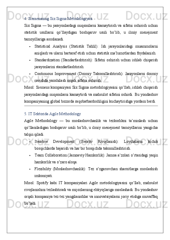 4. Siemensning Six Sigma Metodologiyasi
Six Sigma   — bu jarayonlardagi nuqsonlarni kamaytirish va sifatni oshirish uchun
statistik   usullarni   qo’llaydigan   boshqaruv   usuli   bo’lib,   u   ilmiy   menejment
tamoyillariga asoslanadi.
 Statistical   Analysis   (Statistik   Tahlil) :   Ish   jarayonlaridagi   muammolarni
aniqlash va ularni bartaraf etish uchun statistik ma’lumotlardan foydalanish.
 Standardization   (Standartlashtirish) :   Sifatni   oshirish   uchun   ishlab   chiqarish
jarayonlarini standartlashtirish.
 Continuous   Improvement   (Doimiy   Takomillashtirish) :   Jarayonlarni   doimiy
ravishda yaxshilash orqali sifatni oshirish.
Misol : Siemens kompaniyasi Six Sigma metodologiyasini qo’llab, ishlab chiqarish
jarayonlaridagi nuqsonlarni kamaytirdi va mahsulot sifatini oshirdi.  Bu yondashuv
kompaniyaning global bozorda raqobatbardoshligini kuchaytirishga yordam berdi.
5. IT Sektorida Agile Methodology
Agile   Methodology   —   bu   moslashuvchanlik   va   tezkorlikni   ta’minlash   uchun
qo’llaniladigan boshqaruv usuli  bo’lib, u ilmiy menejment  tamoyillarini  yangicha
talqin qiladi.
 Iterative   Development   (Iterativ   Rivojlanish) :   Loyihalarni   kichik
bosqichlarda bajarish va har bir bosqichda takomillashtirish.
 Team Collaboration (Jamoaviy Hamkorlik) : Jamoa a’zolari o’rtasidagi yaqin
hamkorlik va o’zaro aloqa.
 Flexibility   (Moslashuvchanlik) :   Tez   o’zgaruvchan   sharoitlarga   moslashish
imkoniyati.
Misol :   Spotify   kabi   IT   kompaniyalari   Agile   metodologiyasini   qo’llab,   mahsulot
rivojlanishini tezlashtiradi va mijozlarning ehtiyojlariga moslashadi. Bu yondashuv
orqali kompaniya tez-tez yangilanishlar va innovatsiyalarni joriy etishga muvaffaq
bo’ladi.