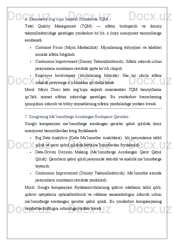 6.  Zamonaviy   Sog ’ liqni   Saqlash   Tizimlarida   TQM
Total   Quality   Management   ( TQM )   —   sifatni   boshqarish   va   doimiy
takomillashtirishga   qaratilgan   yondashuv   bo ’ lib ,   u   ilmiy   menejment   tamoyillariga
asoslanadi .
 Customer   Focus   (Mijoz   Markazlilik) :   Mijozlarning   ehtiyojlari   va   talablari
asosida sifatni belgilash.
 Continuous Improvement (Doimiy Takomillashtirish) : Sifatni oshirish uchun
jarayonlarni muntazam ravishda qayta ko’rib chiqish.
 Employee   Involvement   (Ishchilarning   Ishtiroki) :   Har   bir   ishchi   sifatni
oshirish jarayoniga o’z hissasini qo’shishi kerak.
Misol :   Mayo   Clinic   kabi   sog’liqni   saqlash   muassasalari   TQM   tamoyillarini
qo’llab,   xizmat   sifatini   oshirishga   qaratilgan.   Bu   yondashuv   bemorlarning
qoniqishini oshirish va tibbiy xizmatlarning sifatini yaxshilashga yordam beradi.
7. Googlening Ma’lumotlarga Asoslangan Boshqaruv Qarorlari
Google   kompaniyasi   ma’lumotlarga   asoslangan   qarorlar   qabul   qilishda   ilmiy
menejment tamoyillaridan keng foydalanadi.
 Big Data Analytics (Katta Ma’lumotlar Analitikasi) : Ish jarayonlarini tahlil
qilish va qaror qabul qilishda katta ma’lumotlardan foydalanish.
 Data-Driven   Decision   Making   (Ma’lumotlarga   Asoslangan   Qaror   Qabul
Qilish) : Qarorlarni qabul qilish jarayonida statistik va analitik ma’lumotlarga
tayanish.
 Continuous   Improvement   (Doimiy  Takomillashtirish) :   Ma’lumotlar  asosida
jarayonlarni muntazam ravishda yaxshilash.
Misol :   Google   kompaniyasi   foydalanuvchilarning   qidiruv   odatlarini   tahlil   qilib,
qidiruv   natijalarini   optimallashtirish   va   reklama   samaradorligini   oshirish   uchun
ma’lumotlarga   asoslangan   qarorlar   qabul   qiladi.   Bu   yondashuv   kompaniyaning
raqobatbardoshligini oshirishga yordam beradi. 