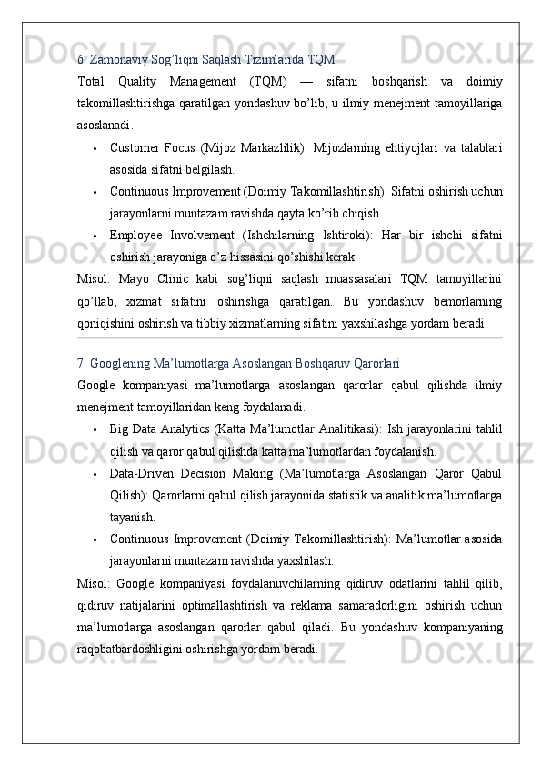 6.  Zamonaviy   Sog ’ liqni   Saqlash   Tizimlarida   TQM
Total   Quality   Management   ( TQM )   —   sifatni   boshqarish   va   doimiy
takomillashtirishga   qaratilgan   yondashuv   bo ’ lib ,   u   ilmiy   menejment   tamoyillariga
asoslanadi .
 Customer   Focus   (Mijoz   Markazlilik) :   Mijozlarning   ehtiyojlari   va   talablari
asosida sifatni belgilash.
 Continuous Improvement (Doimiy Takomillashtirish) : Sifatni oshirish uchun
jarayonlarni muntazam ravishda qayta ko’rib chiqish.
 Employee   Involvement   (Ishchilarning   Ishtiroki) :   Har   bir   ishchi   sifatni
oshirish jarayoniga o’z hissasini qo’shishi kerak.
Misol :   Mayo   Clinic   kabi   sog’liqni   saqlash   muassasalari   TQM   tamoyillarini
qo’llab,   xizmat   sifatini   oshirishga   qaratilgan.   Bu   yondashuv   bemorlarning
qoniqishini oshirish va tibbiy xizmatlarning sifatini yaxshilashga yordam beradi.
7. Googlening Ma’lumotlarga Asoslangan Boshqaruv Qarorlari
Google   kompaniyasi   ma’lumotlarga   asoslangan   qarorlar   qabul   qilishda   ilmiy
menejment tamoyillaridan keng foydalanadi.
 Big Data Analytics (Katta Ma’lumotlar Analitikasi) : Ish jarayonlarini tahlil
qilish va qaror qabul qilishda katta ma’lumotlardan foydalanish.
 Data-Driven   Decision   Making   (Ma’lumotlarga   Asoslangan   Qaror   Qabul
Qilish) : Qarorlarni qabul qilish jarayonida statistik va analitik ma’lumotlarga
tayanish.
 Continuous   Improvement   (Doimiy  Takomillashtirish) :   Ma’lumotlar  asosida
jarayonlarni muntazam ravishda yaxshilash.
Misol :   Google   kompaniyasi   foydalanuvchilarning   qidiruv   odatlarini   tahlil   qilib,
qidiruv   natijalarini   optimallashtirish   va   reklama   samaradorligini   oshirish   uchun
ma’lumotlarga   asoslangan   qarorlar   qabul   qiladi.   Bu   yondashuv   kompaniyaning
raqobatbardoshligini oshirishga yordam beradi.