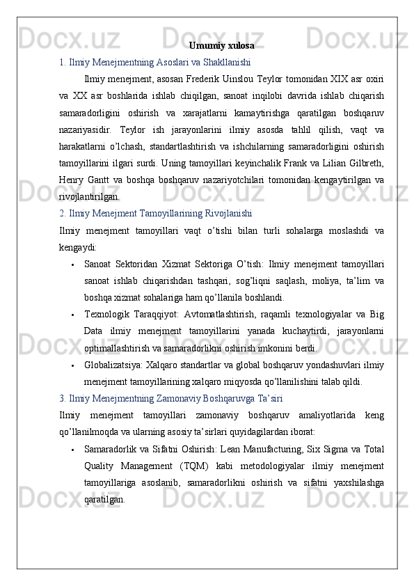 Umumiy xulosa
1. Ilmiy Menejmentning Asoslari va Shakllanishi
Ilmiy menejment, asosan  Frederik Uinslou Teylor tomonidan XIX asr oxiri
va   XX   asr   boshlarida   ishlab   chiqilgan,   sanoat   inqilobi   davrida   ishlab   chiqarish
samaradorligini   oshirish   va   xarajatlarni   kamaytirishga   qaratilgan   boshqaruv
nazariyasidir.   Teylor   ish   jarayonlarini   ilmiy   asosda   tahlil   qilish,   vaqt   va
harakatlarni   o’lchash,   standartlashtirish   va   ishchilarning   samaradorligini   oshirish
tamoyillarini ilgari surdi. Uning tamoyillari keyinchalik Frank va Lilian Gilbreth,
Henry   Gantt   va   boshqa   boshqaruv   nazariyotchilari   tomonidan   kengaytirilgan   va
rivojlantirilgan.
2. Ilmiy Menejment Tamoyillarining Rivojlanishi
Ilmiy   menejment   tamoyillari   vaqt   o’tishi   bilan   turli   sohalarga   moslashdi   va
kengaydi:
 Sanoat   Sektoridan   Xizmat   Sektoriga   O’tish :   Ilmiy   menejment   tamoyillari
sanoat   ishlab   chiqarishdan   tashqari,   sog’liqni   saqlash,   moliya,   ta’lim   va
boshqa xizmat sohalariga ham qo’llanila boshlandi.
 Texnologik   Taraqqiyot :   Avtomatlashtirish,   raqamli   texnologiyalar   va   Big
Data   ilmiy   menejment   tamoyillarini   yanada   kuchaytirdi,   jarayonlarni
optimallashtirish va samaradorlikni oshirish imkonini berdi.
 Globalizatsiya : Xalqaro standartlar va global boshqaruv yondashuvlari ilmiy
menejment tamoyillarining xalqaro miqyosda qo’llanilishini talab qildi.
3. Ilmiy Menejmentning Zamonaviy Boshqaruvga Ta’siri
Ilmiy   menejment   tamoyillari   zamonaviy   boshqaruv   amaliyotlarida   keng
qo’llanilmoqda va ularning asosiy ta’sirlari quyidagilardan iborat:
 Samaradorlik va Sifatni Oshirish : Lean Manufacturing, Six Sigma va Total
Quality   Management   (TQM)   kabi   metodologiyalar   ilmiy   menejment
tamoyillariga   asoslanib,   samaradorlikni   oshirish   va   sifatni   yaxshilashga
qaratilgan. 