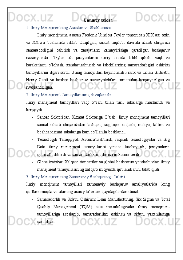 Umumiy xulosa
1. Ilmiy Menejmentning Asoslari va Shakllanishi
Ilmiy menejment, asosan  Frederik Uinslou Teylor tomonidan XIX asr oxiri
va   XX   asr   boshlarida   ishlab   chiqilgan,   sanoat   inqilobi   davrida   ishlab   chiqarish
samaradorligini   oshirish   va   xarajatlarni   kamaytirishga   qaratilgan   boshqaruv
nazariyasidir.   Teylor   ish   jarayonlarini   ilmiy   asosda   tahlil   qilish,   vaqt   va
harakatlarni   o’lchash,   standartlashtirish   va   ishchilarning   samaradorligini   oshirish
tamoyillarini ilgari surdi. Uning tamoyillari keyinchalik Frank va Lilian Gilbreth,
Henry   Gantt   va   boshqa   boshqaruv   nazariyotchilari   tomonidan   kengaytirilgan   va
rivojlantirilgan.
2. Ilmiy Menejment Tamoyillarining Rivojlanishi
Ilmiy   menejment   tamoyillari   vaqt   o’tishi   bilan   turli   sohalarga   moslashdi   va
kengaydi:
 Sanoat   Sektoridan   Xizmat   Sektoriga   O’tish :   Ilmiy   menejment   tamoyillari
sanoat   ishlab   chiqarishdan   tashqari,   sog’liqni   saqlash,   moliya,   ta’lim   va
boshqa xizmat sohalariga ham qo’llanila boshlandi.
 Texnologik   Taraqqiyot :   Avtomatlashtirish,   raqamli   texnologiyalar   va   Big
Data   ilmiy   menejment   tamoyillarini   yanada   kuchaytirdi,   jarayonlarni
optimallashtirish va samaradorlikni oshirish imkonini berdi.
 Globalizatsiya : Xalqaro standartlar va global boshqaruv yondashuvlari ilmiy
menejment tamoyillarining xalqaro miqyosda qo’llanilishini talab qildi.
3. Ilmiy Menejmentning Zamonaviy Boshqaruvga Ta’siri
Ilmiy   menejment   tamoyillari   zamonaviy   boshqaruv   amaliyotlarida   keng
qo’llanilmoqda va ularning asosiy ta’sirlari quyidagilardan iborat:
 Samaradorlik va Sifatni Oshirish : Lean Manufacturing, Six Sigma va Total
Quality   Management   (TQM)   kabi   metodologiyalar   ilmiy   menejment
tamoyillariga   asoslanib,   samaradorlikni   oshirish   va   sifatni   yaxshilashga
qaratilgan.