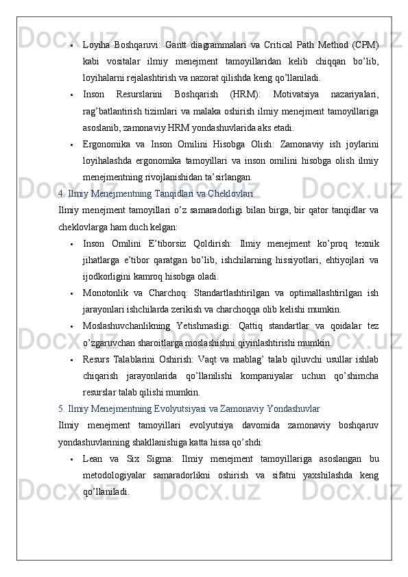  Loyiha   Boshqaruvi :   Gantt   diagrammalari   va   Critical   Path   Method   (CPM)
kabi   vositalar   ilmiy   menejment   tamoyillaridan   kelib   chiqqan   bo’lib,
loyihalarni rejalashtirish va nazorat qilishda keng qo’llaniladi.
 Inson   Resurslarini   Boshqarish   (HRM) :   Motivatsiya   nazariyalari,
rag’batlantirish tizimlari  va malaka oshirish ilmiy menejment  tamoyillariga
asoslanib, zamonaviy HRM yondashuvlarida aks etadi.
 Ergonomika   va   Inson   Omilini   Hisobga   Olish :   Zamonaviy   ish   joylarini
loyihalashda   ergonomika   tamoyillari   va   inson   omilini   hisobga   olish   ilmiy
menejmentning rivojlanishidan ta’sirlangan.
4. Ilmiy Menejmentning Tanqidlari va Cheklovlari
Ilmiy   menejment   tamoyillari   o’z   samaradorligi   bilan   birga,   bir   qator   tanqidlar   va
cheklovlarga ham duch kelgan:
 Inson   Omilini   E’tiborsiz   Qoldirish :   Ilmiy   menejment   ko’proq   texnik
jihatlarga   e’tibor   qaratgan   bo’lib,   ishchilarning   hissiyotlari,   ehtiyojlari   va
ijodkorligini kamroq hisobga oladi.
 Monotonlik   va   Charchoq :   Standartlashtirilgan   va   optimallashtirilgan   ish
jarayonlari ishchilarda zerikish va charchoqqa olib kelishi mumkin.
 Moslashuvchanlikning   Yetishmasligi :   Qattiq   standartlar   va   qoidalar   tez
o’zgaruvchan sharoitlarga moslashishni qiyinlashtirishi mumkin.
 Resurs   Talablarini   Oshirish :   Vaqt   va   mablag’   talab   qiluvchi   usullar   ishlab
chiqarish   jarayonlarida   qo’llanilishi   kompaniyalar   uchun   qo’shimcha
resurslar talab qilishi mumkin.
5. Ilmiy Menejmentning Evolyutsiyasi va Zamonaviy Yondashuvlar
Ilmiy   menejment   tamoyillari   evolyutsiya   davomida   zamonaviy   boshqaruv
yondashuvlarining shakllanishiga katta hissa qo’shdi:
 Lean   va   Six   Sigma :   Ilmiy   menejment   tamoyillariga   asoslangan   bu
metodologiyalar   samaradorlikni   oshirish   va   sifatni   yaxshilashda   keng
qo’llaniladi.