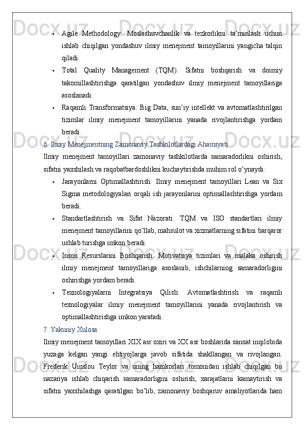  Agile   Methodology :   Moslashuvchanlik   va   tezkorlikni   ta’minlash   uchun
ishlab   chiqilgan   yondashuv   ilmiy   menejment   tamoyillarini   yangicha   talqin
qiladi.
 Total   Quality   Management   (TQM) :   Sifatni   boshqarish   va   doimiy
takomillashtirishga   qaratilgan   yondashuv   ilmiy   menejment   tamoyillariga
asoslanadi.
 Raqamli   Transformatsiya :   Big   Data,   sun’iy   intellekt   va   avtomatlashtirilgan
tizimlar   ilmiy   menejment   tamoyillarini   yanada   rivojlantirishga   yordam
beradi.
6. Ilmiy Menejmentning Zamonaviy Tashkilotlardagi Ahamiyati
Ilmiy   menejment   tamoyillari   zamonaviy   tashkilotlarda   samaradorlikni   oshirish,
sifatni yaxshilash va raqobatbardoshlikni kuchaytirishda muhim rol o’ynaydi:
 Jarayonlarni   Optimallashtirish :   Ilmiy   menejment   tamoyillari   Lean   va   Six
Sigma  metodologiyalari  orqali  ish  jarayonlarini  optimallashtirishga  yordam
beradi.
 Standartlashtirish   va   Sifat   Nazorati :   TQM   va   ISO   standartlari   ilmiy
menejment tamoyillarini qo’llab, mahsulot va xizmatlarning sifatini barqaror
ushlab turishga imkon beradi.
 Inson   Resurslarini   Boshqarish :   Motivatsiya   tizimlari   va   malaka   oshirish
ilmiy   menejment   tamoyillariga   asoslanib,   ishchilarning   samaradorligini
oshirishga yordam beradi.
 Texnologiyalarni   Integratsiya   Qilish :   Avtomatlashtirish   va   raqamli
texnologiyalar   ilmiy   menejment   tamoyillarini   yanada   rivojlantirish   va
optimallashtirishga imkon yaratadi.
7. Yakuniy Xulosa
Ilmiy menejment tamoyillari XIX asr oxiri va XX asr boshlarida sanoat inqilobida
yuzaga   kelgan   yangi   ehtiyojlarga   javob   sifatida   shakllangan   va   rivojlangan.
Frederik   Uinslou   Teylor   va   uning   hamkorlari   tomonidan   ishlab   chiqilgan   bu
nazariya   ishlab   chiqarish   samaradorligini   oshirish,   xarajatlarni   kamaytirish   va
sifatni   yaxshilashga   qaratilgan   bo’lib,   zamonaviy   boshqaruv   amaliyotlarida   ham