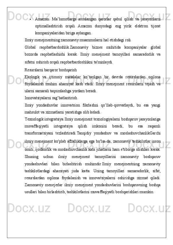  Amazon :   Ma’lumotlarga   asoslangan   qarorlar   qabul   qilish   va   jarayonlarni
optimallashtirish   orqali   Amazon   dunyodagi   eng   yirik   elektron   tijorat
kompaniyalaridan biriga aylangan.
Ilmiy menejmentning zamonaviy muammolarni hal etishdagi roli
Global   raqobatbardoshlik. Zamonaviy   biznes   muhitida   kompaniyalar   global
bozorda   raqobatlashishi   kerak.   Ilmiy   menejment   tamoyillari   samaradorlik   va
sifatni oshirish orqali raqobatbardoshlikni ta ’ minlaydi.
Resurslarni barqaror boshqarish
Ekologik   va   ijtimoiy   masalalar   ko’tarilgan   bir   davrda   resurslardan   oqilona
foydalanish   muhim   ahamiyat   kasb   etadi.   Ilmiy   menejment   resurslarni   tejash   va
ularni samarali taqsimlashga yordam beradi.
Innovatsiyalarni rag’batlantirish
Ilmiy   yondashuvlar   innovatsion   fikrlashni   qo’llab-quvvatlaydi,   bu   esa   yangi
mahsulot va xizmatlarni yaratishga olib keladi.
Texnologik integratsiya. Ilmiy menejment texnologiyalarni boshqaruv jarayonlariga
muvaffaqiyatli   integratsiya   qilish   imkonini   beradi,   bu   esa   raqamli
transformatsiyani   tezlashtiradi. Tanqidiy   yondashuv   va   moslashuvchanlik Garchi
ilmiy menejment  ko ’ plab afzalliklarga ega bo ’ lsa-da, zamonaviy tashkilotlar inson
omili, ijodkorlik va moslashuvchanlik kabi jihatlarni ham e ’ tiborga olishlari kerak.
Shuning   uchun   ilmiy   menejment   tamoyillarini   zamonaviy   boshqaruv
yondashuvlari   bilan   birlashtirish   muhimdir.Ilmiy   menejmentning   zamonaviy
tashkilotlardagi   ahamiyati   juda   katta.   Uning   tamoyillari   samaradorlik,   sifat,
resurslardan   oqilona   foydalanish   va   innovatsiyalarni   oshirishga   xizmat   qiladi.
Zamonaviy   menejerlar   ilmiy   menejment   yondashuvlarini   boshqaruvning   boshqa
usullari bilan birlashtirib, tashkilotlarini muvaffaqiyatli boshqarishlari mumkin. 