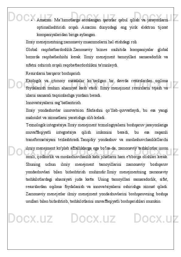  Amazon :   Ma’lumotlarga   asoslangan   qarorlar   qabul   qilish   va   jarayonlarni
optimallashtirish   orqali   Amazon   dunyodagi   eng   yirik   elektron   tijorat
kompaniyalaridan biriga aylangan.
Ilmiy menejmentning zamonaviy muammolarni hal etishdagi roli
Global   raqobatbardoshlik. Zamonaviy   biznes   muhitida   kompaniyalar   global
bozorda   raqobatlashishi   kerak.   Ilmiy   menejment   tamoyillari   samaradorlik   va
sifatni oshirish orqali raqobatbardoshlikni ta ’ minlaydi.
Resurslarni barqaror boshqarish
Ekologik   va   ijtimoiy   masalalar   ko’tarilgan   bir   davrda   resurslardan   oqilona
foydalanish   muhim   ahamiyat   kasb   etadi.   Ilmiy   menejment   resurslarni   tejash   va
ularni samarali taqsimlashga yordam beradi.
Innovatsiyalarni rag’batlantirish
Ilmiy   yondashuvlar   innovatsion   fikrlashni   qo’llab-quvvatlaydi,   bu   esa   yangi
mahsulot va xizmatlarni yaratishga olib keladi.
Texnologik integratsiya. Ilmiy menejment texnologiyalarni boshqaruv jarayonlariga
muvaffaqiyatli   integratsiya   qilish   imkonini   beradi,   bu   esa   raqamli
transformatsiyani   tezlashtiradi. Tanqidiy   yondashuv   va   moslashuvchanlik Garchi
ilmiy menejment  ko ’ plab afzalliklarga ega bo ’ lsa-da, zamonaviy tashkilotlar inson
omili, ijodkorlik va moslashuvchanlik kabi jihatlarni ham e ’ tiborga olishlari kerak.
Shuning   uchun   ilmiy   menejment   tamoyillarini   zamonaviy   boshqaruv
yondashuvlari   bilan   birlashtirish   muhimdir.Ilmiy   menejmentning   zamonaviy
tashkilotlardagi   ahamiyati   juda   katta.   Uning   tamoyillari   samaradorlik,   sifat,
resurslardan   oqilona   foydalanish   va   innovatsiyalarni   oshirishga   xizmat   qiladi.
Zamonaviy   menejerlar   ilmiy   menejment   yondashuvlarini   boshqaruvning   boshqa
usullari bilan birlashtirib, tashkilotlarini muvaffaqiyatli boshqarishlari mumkin.