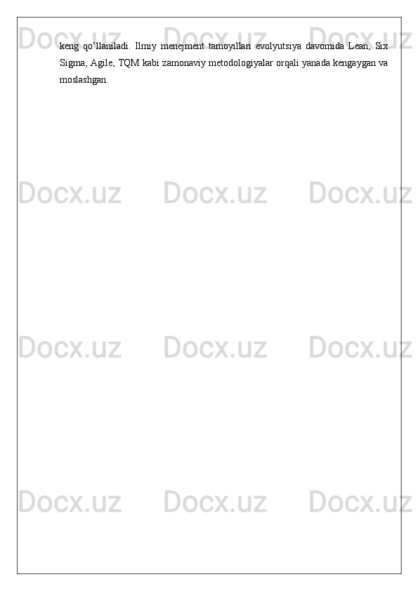 keng   qo’llaniladi.   Ilmiy   menejment   tamoyillari   evolyutsiya   davomida   Lean,   Six
Sigma, Agile, TQM kabi zamonaviy metodologiyalar orqali yanada kengaygan va
moslashgan. 