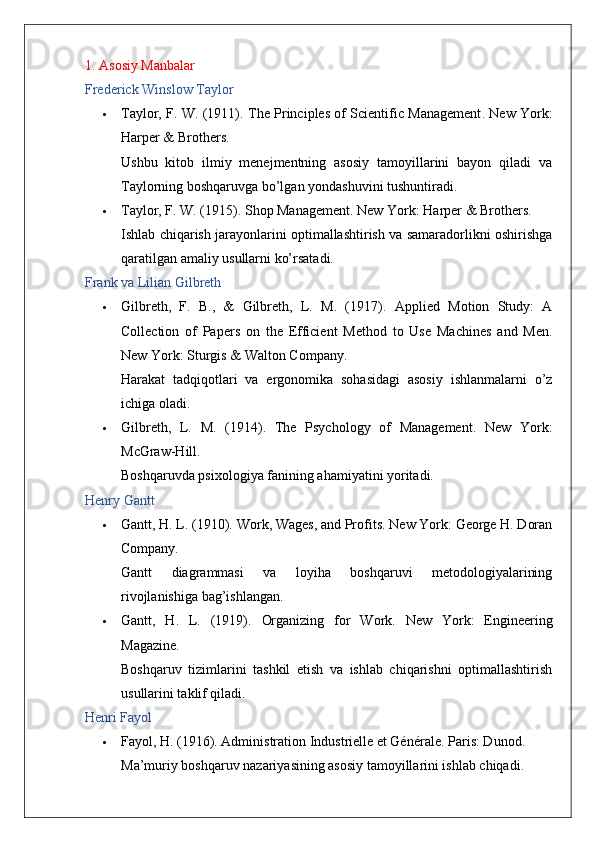 1. Asosiy Manbalar
Frederick Winslow Taylor
 Taylor, F. W. (1911).   The Principles of Scientific Management .   New York:
Harper & Brothers.
Ushbu   kitob   ilmiy   menejmentning   asosiy   tamoyillarini   bayon   qiladi   va
Taylorning boshqaruvga bo’lgan yondashuvini tushuntiradi.
 Taylor, F. W. (1915).  Shop Management .  New York: Harper & Brothers.
Ishlab chiqarish jarayonlarini optimallashtirish va samaradorlikni oshirishga
qaratilgan amaliy usullarni ko’rsatadi.
Frank va Lilian Gilbreth
 Gilbreth,   F.   B.,   &   Gilbreth,   L.   M.   (1917).   Applied   Motion   Study:   A
Collection   of   Papers   on   the   Efficient   Method   to   Use   Machines   and   Men .
New York: Sturgis & Walton Company.
Harakat   tadqiqotlari   va   ergonomika   sohasidagi   asosiy   ishlanmalarni   o’z
ichiga oladi.
 Gilbreth,   L.   M.   (1914).   The   Psychology   of   Management .   New   York:
McGraw-Hill.
Boshqaruvda psixologiya fanining ahamiyatini yoritadi.
Henry Gantt
 Gantt, H. L. (1910).  Work, Wages, and Profits . New York: George H. Doran
Company.
Gantt   diagrammasi   va   loyiha   boshqaruvi   metodologiyalarining
rivojlanishiga bag’ishlangan.
 Gantt,   H.   L.   (1919).   Organizing   for   Work .   New   York:   Engineering
Magazine.
Boshqaruv   tizimlarini   tashkil   etish   va   ishlab   chiqarishni   optimallashtirish
usullarini taklif qiladi.
Henri Fayol
 Fayol, H. (1916).  Administration Industrielle et Générale .  Paris: Dunod.
Ma’muriy boshqaruv nazariyasining asosiy tamoyillarini ishlab chiqadi.