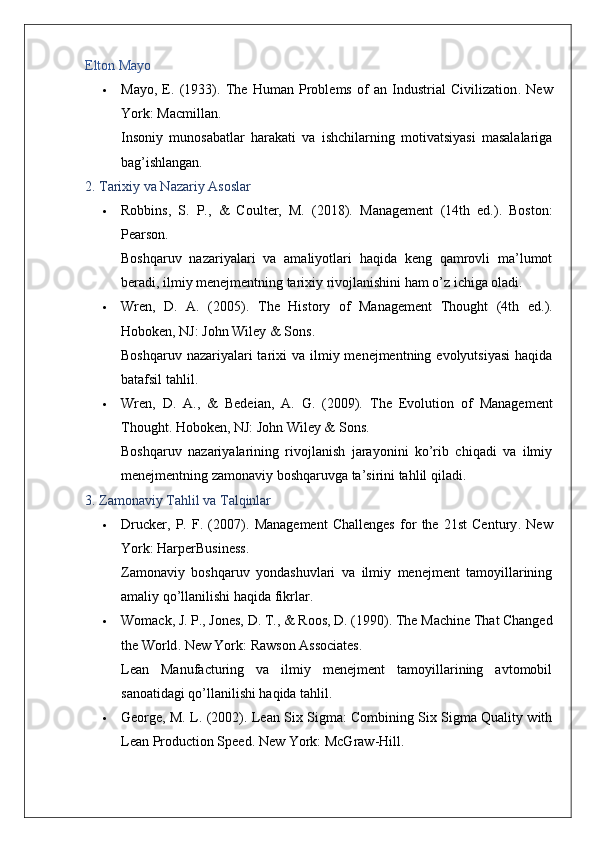 Elton Mayo
 Mayo,   E.   (1933).   The   Human   Problems   of   an   Industrial   Civilization .   New
York: Macmillan.
Insoniy   munosabatlar   harakati   va   ishchilarning   motivatsiyasi   masalalariga
bag’ishlangan.
2. Tarixiy va Nazariy Asoslar
 Robbins,   S.   P.,   &   Coulter,   M.   (2018).   Management   (14th   ed.).   Boston:
Pearson.
Boshqaruv   nazariyalari   va   amaliyotlari   haqida   keng   qamrovli   ma’lumot
beradi, ilmiy menejmentning tarixiy rivojlanishini ham o’z ichiga oladi.
 Wren,   D.   A.   (2005).   The   History   of   Management   Thought   (4th   ed.).
Hoboken, NJ: John Wiley & Sons.
Boshqaruv nazariyalari  tarixi  va ilmiy menejmentning evolyutsiyasi  haqida
batafsil tahlil.
 Wren,   D.   A.,   &   Bedeian,   A.   G.   (2009).   The   Evolution   of   Management
Thought .  Hoboken, NJ: John Wiley & Sons.
Boshqaruv   nazariyalarining   rivojlanish   jarayonini   ko’rib   chiqadi   va   ilmiy
menejmentning zamonaviy boshqaruvga ta’sirini tahlil qiladi.
3. Zamonaviy Tahlil va Talqinlar
 Drucker,   P.   F.   (2007).   Management   Challenges   for   the   21st   Century .   New
York: HarperBusiness.
Zamonaviy   boshqaruv   yondashuvlari   va   ilmiy   menejment   tamoyillarining
amaliy qo’llanilishi haqida fikrlar.
 Womack, J. P., Jones, D. T., & Roos, D. (1990).  The Machine That Changed
the World .  New York: Rawson Associates.
Lean   Manufacturing   va   ilmiy   menejment   tamoyillarining   avtomobil
sanoatidagi qo’llanilishi haqida tahlil.
 George, M. L. (2002).   Lean Six Sigma: Combining Six Sigma Quality with
Lean Production Speed .  New York: McGraw-Hill. 