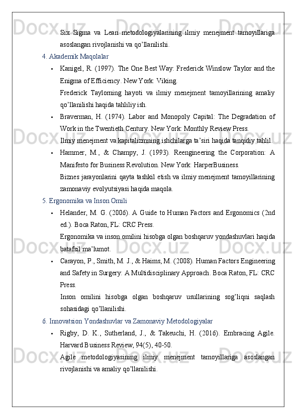 Six   Sigma   va   Lean   metodologiyalarining   ilmiy   menejment   tamoyillariga
asoslangan rivojlanishi va qo’llanilishi.
4. Akademik Maqolalar
 Kanigel, R. (1997).   The One Best Way: Frederick Winslow Taylor and the
Enigma of Efficiency .  New York: Viking.
Frederick   Taylorning   hayoti   va   ilmiy   menejment   tamoyillarining   amaliy
qo’llanilishi haqida tahliliy ish.
 Braverman,   H.   (1974).   Labor   and   Monopoly   Capital:   The   Degradation   of
Work in the Twentieth Century .  New York: Monthly Review Press.
Ilmiy menejment va kapitalizmning ishchilarga ta’siri haqida tanqidiy tahlil.
 Hammer,   M.,   &   Champy,   J.   (1993).   Reengineering   the   Corporation:   A
Manifesto for Business Revolution .  New York: HarperBusiness.
Biznes jarayonlarini qayta tashkil etish va ilmiy menejment tamoyillarining
zamonaviy evolyutsiyasi haqida maqola.
5. Ergonomika va Inson Omili
 Helander,  M.  G.  (2006).   A  Guide  to  Human  Factors  and  Ergonomics   (2nd
ed.).  Boca Raton, FL: CRC Press.
Ergonomika   va   inson   omilini   hisobga   olgan   boshqaruv   yondashuvlari   haqida
batafsil   ma ’ lumot .
 Carayon, P., Smith, M. J., & Haims, M. (2008).  Human Factors Engineering
and Safety in Surgery: A Multidisciplinary Approach .  Boca Raton, FL: CRC
Press.
Inson   omilini   hisobga   olgan   boshqaruv   usullarining   sog’liqni   saqlash
sohasidagi qo’llanilishi.
6. Innovatsion Yondashuvlar va Zamonaviy Metodologiyalar
 Rigby,   D.   K.,   Sutherland,   J.,   &   Takeuchi,   H.   (2016).   Embracing   Agile .
Harvard Business Review, 94(5), 40-50.
Agile   metodologiyasining   ilmiy   menejment   tamoyillariga   asoslangan
rivojlanishi va amaliy qo’llanilishi.