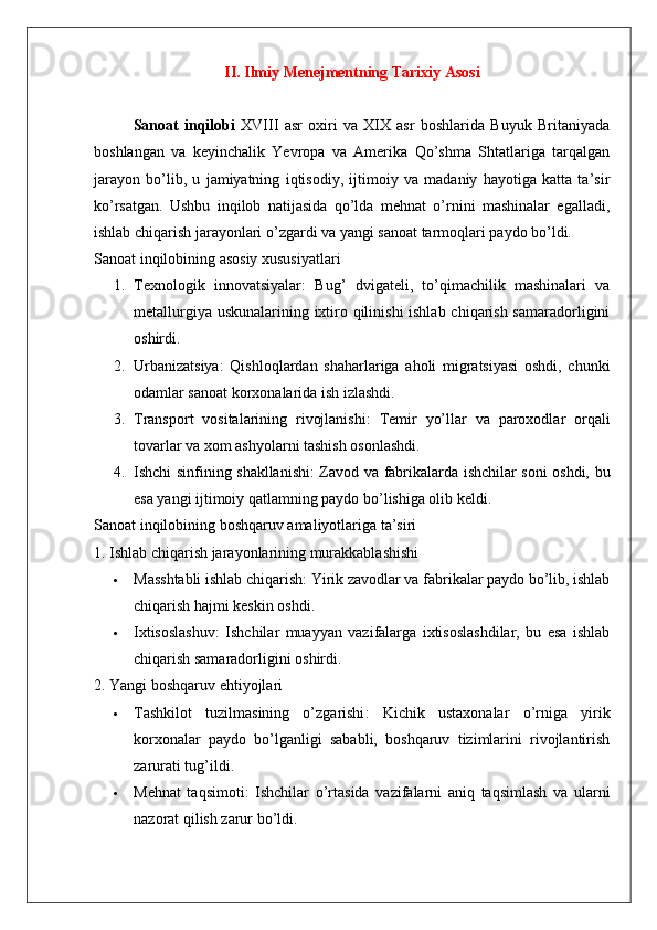 II. Ilmiy Menejmentning Tarixiy Asosi
Sanoat   inqilobi   XVIII   asr   oxiri   va   XIX   asr   boshlarida   Buyuk   Britaniyada
boshlangan   va   keyinchalik   Yevropa   va   Amerika   Qo’shma   Shtatlariga   tarqalgan
jarayon   bo’lib,   u   jamiyatning   iqtisodiy,   ijtimoiy   va   madaniy   hayotiga   katta   ta’sir
ko’rsatgan.   Ushbu   inqilob   natijasida   qo’lda   mehnat   o’rnini   mashinalar   egalladi,
ishlab chiqarish jarayonlari o’zgardi va yangi sanoat tarmoqlari paydo bo’ldi.
Sanoat inqilobining asosiy xususiyatlari
1. Texnologik   innovatsiyalar :   Bug’   dvigateli,   to’qimachilik   mashinalari   va
metallurgiya uskunalarining ixtiro qilinishi  ishlab chiqarish samaradorligini
oshirdi.
2. Urbanizatsiya :   Qishloqlardan   shaharlariga   aholi   migratsiyasi   oshdi,   chunki
odamlar sanoat korxonalarida ish izlashdi.
3. Transport   vositalarining   rivojlanishi :   Temir   yo’llar   va   paroxodlar   orqali
tovarlar va xom ashyolarni tashish osonlashdi.
4. Ishchi sinfining shakllanishi : Zavod va fabrikalarda ishchilar soni oshdi, bu
esa yangi ijtimoiy qatlamning paydo bo’lishiga olib keldi.
Sanoat inqilobining boshqaruv amaliyotlariga ta’siri
1. Ishlab chiqarish jarayonlarining murakkablashishi
 Masshtabli ishlab chiqarish : Yirik zavodlar va fabrikalar paydo bo’lib, ishlab
chiqarish hajmi keskin oshdi.
 Ixtisoslashuv :   Ishchilar   muayyan   vazifalarga   ixtisoslashdilar,   bu   esa   ishlab
chiqarish samaradorligini oshirdi.
2. Yangi boshqaruv ehtiyojlari
 Tashkilot   tuzilmasining   o’zgarishi :   Kichik   ustaxonalar   o’rniga   yirik
korxonalar   paydo   bo’lganligi   sababli,   boshqaruv   tizimlarini   rivojlantirish
zarurati tug’ildi.
 Mehnat   taqsimoti :   Ishchilar   o’rtasida   vazifalarni   aniq   taqsimlash   va   ularni
nazorat qilish zarur bo’ldi. 