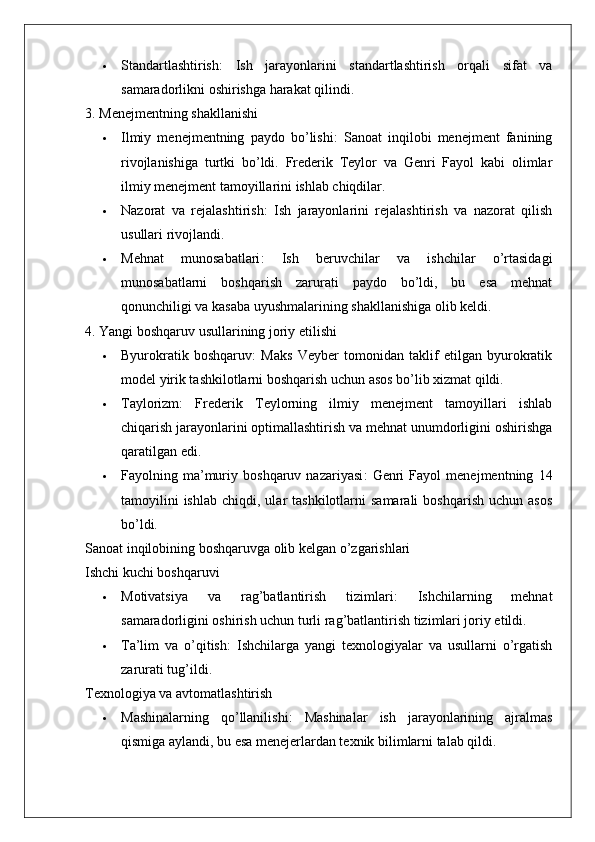  Standartlashtirish :   Ish   jarayonlarini   standartlashtirish   orqali   sifat   va
samaradorlikni oshirishga harakat qilindi.
3. Menejmentning shakllanishi
 Ilmiy   menejmentning   paydo   bo’lishi :   Sanoat   inqilobi   menejment   fanining
rivojlanishiga   turtki   bo’ldi.   Frederik   Teylor   va   Genri   Fayol   kabi   olimlar
ilmiy menejment tamoyillarini ishlab chiqdilar.
 Nazorat   va   rejalashtirish :   Ish   jarayonlarini   rejalashtirish   va   nazorat   qilish
usullari rivojlandi.
 Mehnat   munosabatlari :   Ish   beruvchilar   va   ishchilar   o’rtasidagi
munosabatlarni   boshqarish   zarurati   paydo   bo’ldi,   bu   esa   mehnat
qonunchiligi va kasaba uyushmalarining shakllanishiga olib keldi.
4. Yangi boshqaruv usullarining joriy etilishi
 Byurokratik   boshqaruv :   Maks   Veyber   tomonidan   taklif   etilgan   byurokratik
model yirik tashkilotlarni boshqarish uchun asos bo’lib xizmat qildi.
 Taylorizm :   Frederik   Teylorning   ilmiy   menejment   tamoyillari   ishlab
chiqarish jarayonlarini optimallashtirish va mehnat unumdorligini oshirishga
qaratilgan edi.
 Fayolning   ma’muriy   boshqaruv   nazariyasi :   Genri   Fayol   menejmentning   14
tamoyilini  ishlab   chiqdi,  ular   tashkilotlarni   samarali   boshqarish   uchun  asos
bo’ldi.
Sanoat inqilobining boshqaruvga olib kelgan o’zgarishlari
Ishchi kuchi boshqaruvi
 Motivatsiya   va   rag’batlantirish   tizimlari :   Ishchilarning   mehnat
samaradorligini oshirish uchun turli rag’batlantirish tizimlari joriy etildi.
 Ta’lim   va   o’qitish :   Ishchilarga   yangi   texnologiyalar   va   usullarni   o’rgatish
zarurati tug’ildi.
Texnologiya va avtomatlashtirish
 Mashinalarning   qo’llanilishi :   Mashinalar   ish   jarayonlarining   ajralmas
qismiga aylandi, bu esa menejerlardan texnik bilimlarni talab qildi. 