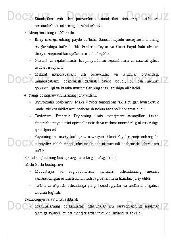  Standartlashtirish :   Ish   jarayonlarini   standartlashtirish   orqali   sifat   va
samaradorlikni oshirishga harakat qilindi.
3. Menejmentning shakllanishi
 Ilmiy   menejmentning   paydo   bo’lishi :   Sanoat   inqilobi   menejment   fanining
rivojlanishiga   turtki   bo’ldi.   Frederik   Teylor   va   Genri   Fayol   kabi   olimlar
ilmiy menejment tamoyillarini ishlab chiqdilar.
 Nazorat   va   rejalashtirish :   Ish   jarayonlarini   rejalashtirish   va   nazorat   qilish
usullari rivojlandi.
 Mehnat   munosabatlari :   Ish   beruvchilar   va   ishchilar   o’rtasidagi
munosabatlarni   boshqarish   zarurati   paydo   bo’ldi,   bu   esa   mehnat
qonunchiligi va kasaba uyushmalarining shakllanishiga olib keldi.
4. Yangi boshqaruv usullarining joriy etilishi
 Byurokratik   boshqaruv :   Maks   Veyber   tomonidan   taklif   etilgan   byurokratik
model yirik tashkilotlarni boshqarish uchun asos bo’lib xizmat qildi.
 Taylorizm :   Frederik   Teylorning   ilmiy   menejment   tamoyillari   ishlab
chiqarish jarayonlarini optimallashtirish va mehnat unumdorligini oshirishga
qaratilgan edi.
 Fayolning   ma’muriy   boshqaruv   nazariyasi :   Genri   Fayol   menejmentning   14
tamoyilini  ishlab   chiqdi,  ular   tashkilotlarni   samarali   boshqarish   uchun  asos
bo’ldi.
Sanoat inqilobining boshqaruvga olib kelgan o’zgarishlari
Ishchi kuchi boshqaruvi
 Motivatsiya   va   rag’batlantirish   tizimlari :   Ishchilarning   mehnat
samaradorligini oshirish uchun turli rag’batlantirish tizimlari joriy etildi.
 Ta’lim   va   o’qitish :   Ishchilarga   yangi   texnologiyalar   va   usullarni   o’rgatish
zarurati tug’ildi.
Texnologiya va avtomatlashtirish
 Mashinalarning   qo’llanilishi :   Mashinalar   ish   jarayonlarining   ajralmas
qismiga aylandi, bu esa menejerlardan texnik bilimlarni talab qildi.