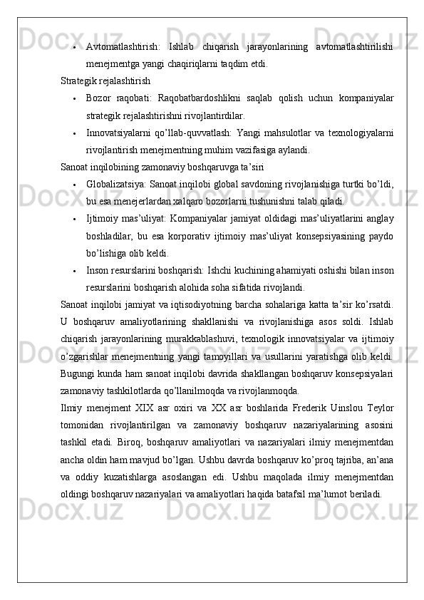  Avtomatlashtirish :   Ishlab   chiqarish   jarayonlarining   avtomatlashtirilishi
menejmentga yangi chaqiriqlarni taqdim etdi.
Strategik rejalashtirish
 Bozor   raqobati :   Raqobatbardoshlikni   saqlab   qolish   uchun   kompaniyalar
strategik rejalashtirishni rivojlantirdilar.
 Innovatsiyalarni   qo’llab-quvvatlash :   Yangi   mahsulotlar   va   texnologiyalarni
rivojlantirish menejmentning muhim vazifasiga aylandi.
Sanoat inqilobining zamonaviy boshqaruvga ta’siri
 Globalizatsiya : Sanoat inqilobi global savdoning rivojlanishiga turtki bo’ldi,
bu esa menejerlardan xalqaro bozorlarni tushunishni talab qiladi.
 Ijtimoiy mas’uliyat :  Kompaniyalar   jamiyat  oldidagi   mas’uliyatlarini   anglay
boshladilar,   bu   esa   korporativ   ijtimoiy   mas’uliyat   konsepsiyasining   paydo
bo’lishiga olib keldi.
 Inson resurslarini boshqarish : Ishchi kuchining ahamiyati oshishi bilan inson
resurslarini boshqarish alohida soha sifatida rivojlandi.
Sanoat inqilobi jamiyat va iqtisodiyotning barcha sohalariga katta ta’sir ko’rsatdi.
U   boshqaruv   amaliyotlarining   shakllanishi   va   rivojlanishiga   asos   soldi.   Ishlab
chiqarish   jarayonlarining   murakkablashuvi,   texnologik   innovatsiyalar   va   ijtimoiy
o’zgarishlar   menejmentning   yangi   tamoyillari   va   usullarini   yaratishga   olib   keldi.
Bugungi kunda ham sanoat inqilobi davrida shakllangan boshqaruv konsepsiyalari
zamonaviy tashkilotlarda qo’llanilmoqda va rivojlanmoqda.
Ilmiy   menejment   XIX   asr   oxiri   va   XX   asr   boshlarida   Frederik   Uinslou   Teylor
tomonidan   rivojlantirilgan   va   zamonaviy   boshqaruv   nazariyalarining   asosini
tashkil   etadi.   Biroq,   boshqaruv   amaliyotlari   va   nazariyalari   ilmiy   menejmentdan
ancha oldin ham mavjud bo’lgan. Ushbu davrda boshqaruv ko’proq tajriba, an’ana
va   oddiy   kuzatishlarga   asoslangan   edi.   Ushbu   maqolada   ilmiy   menejmentdan
oldingi boshqaruv nazariyalari va amaliyotlari haqida batafsil ma’lumot beriladi. 