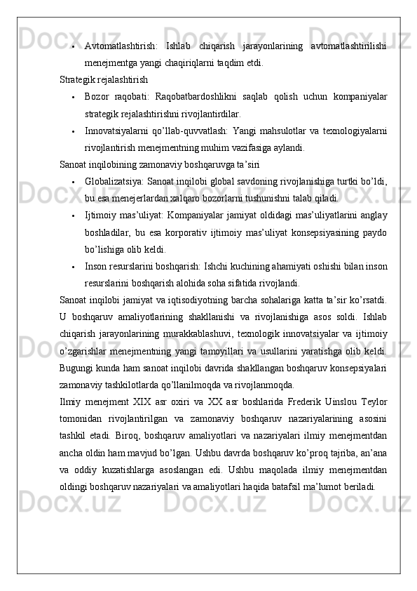  Avtomatlashtirish :   Ishlab   chiqarish   jarayonlarining   avtomatlashtirilishi
menejmentga yangi chaqiriqlarni taqdim etdi.
Strategik rejalashtirish
 Bozor   raqobati :   Raqobatbardoshlikni   saqlab   qolish   uchun   kompaniyalar
strategik rejalashtirishni rivojlantirdilar.
 Innovatsiyalarni   qo’llab-quvvatlash :   Yangi   mahsulotlar   va   texnologiyalarni
rivojlantirish menejmentning muhim vazifasiga aylandi.
Sanoat inqilobining zamonaviy boshqaruvga ta’siri
 Globalizatsiya : Sanoat inqilobi global savdoning rivojlanishiga turtki bo’ldi,
bu esa menejerlardan xalqaro bozorlarni tushunishni talab qiladi.
 Ijtimoiy mas’uliyat :  Kompaniyalar   jamiyat  oldidagi   mas’uliyatlarini   anglay
boshladilar,   bu   esa   korporativ   ijtimoiy   mas’uliyat   konsepsiyasining   paydo
bo’lishiga olib keldi.
 Inson resurslarini boshqarish : Ishchi kuchining ahamiyati oshishi bilan inson
resurslarini boshqarish alohida soha sifatida rivojlandi.
Sanoat inqilobi jamiyat va iqtisodiyotning barcha sohalariga katta ta’sir ko’rsatdi.
U   boshqaruv   amaliyotlarining   shakllanishi   va   rivojlanishiga   asos   soldi.   Ishlab
chiqarish   jarayonlarining   murakkablashuvi,   texnologik   innovatsiyalar   va   ijtimoiy
o’zgarishlar   menejmentning   yangi   tamoyillari   va   usullarini   yaratishga   olib   keldi.
Bugungi kunda ham sanoat inqilobi davrida shakllangan boshqaruv konsepsiyalari
zamonaviy tashkilotlarda qo’llanilmoqda va rivojlanmoqda.
Ilmiy   menejment   XIX   asr   oxiri   va   XX   asr   boshlarida   Frederik   Uinslou   Teylor
tomonidan   rivojlantirilgan   va   zamonaviy   boshqaruv   nazariyalarining   asosini
tashkil   etadi.   Biroq,   boshqaruv   amaliyotlari   va   nazariyalari   ilmiy   menejmentdan
ancha oldin ham mavjud bo’lgan. Ushbu davrda boshqaruv ko’proq tajriba, an’ana
va   oddiy   kuzatishlarga   asoslangan   edi.   Ushbu   maqolada   ilmiy   menejmentdan
oldingi boshqaruv nazariyalari va amaliyotlari haqida batafsil ma’lumot beriladi.