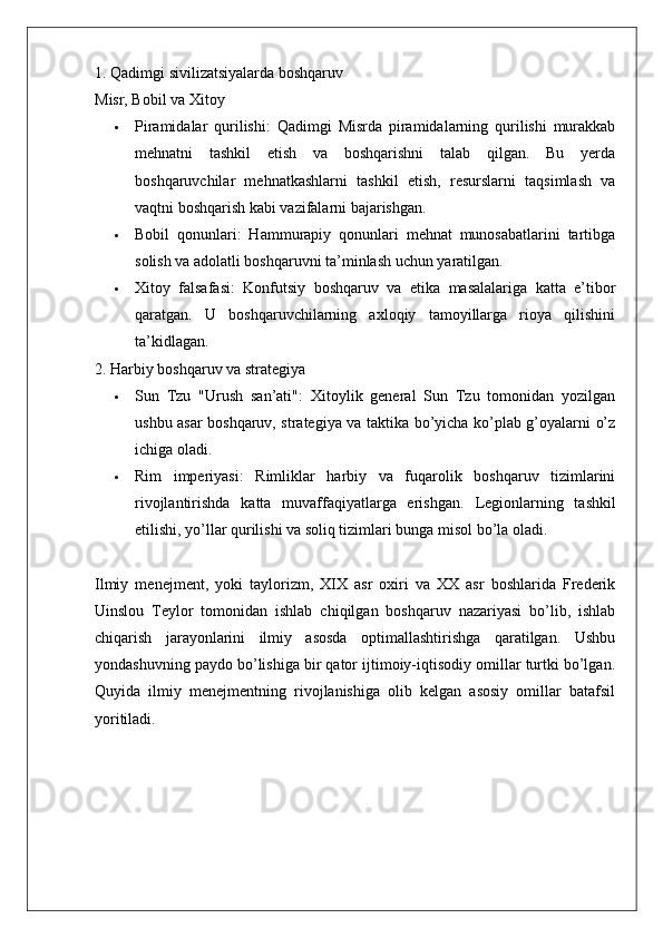 1. Qadimgi sivilizatsiyalarda boshqaruv
Misr, Bobil va Xitoy
 Piramidalar   qurilishi :   Qadimgi   Misrda   piramidalarning   qurilishi   murakkab
mehnatni   tashkil   etish   va   boshqarishni   talab   qilgan.   Bu   yerda
boshqaruvchilar   mehnatkashlarni   tashkil   etish,   resurslarni   taqsimlash   va
vaqtni boshqarish kabi vazifalarni bajarishgan.
 Bobil   qonunlari :   Hammurapiy   qonunlari   mehnat   munosabatlarini   tartibga
solish va adolatli boshqaruvni ta’minlash uchun yaratilgan.
 Xitoy   falsafasi :   Konfutsiy   boshqaruv   va   etika   masalalariga   katta   e’tibor
qaratgan.   U   boshqaruvchilarning   axloqiy   tamoyillarga   rioya   qilishini
ta’kidlagan.
2. Harbiy boshqaruv va strategiya
 Sun   Tzu   "Urush   san’ati" :   Xitoylik   general   Sun   Tzu   tomonidan   yozilgan
ushbu asar boshqaruv, strategiya va taktika bo’yicha ko’plab g’oyalarni o’z
ichiga oladi.
 Rim   imperiyasi :   Rimliklar   harbiy   va   fuqarolik   boshqaruv   tizimlarini
rivojlantirishda   katta   muvaffaqiyatlarga   erishgan.   Legionlarning   tashkil
etilishi, yo’llar qurilishi va soliq tizimlari bunga misol bo’la oladi.
Ilmiy   menejment,   yoki   taylorizm,   XIX   asr   oxiri   va   XX   asr   boshlarida   Frederik
Uinslou   Teylor   tomonidan   ishlab   chiqilgan   boshqaruv   nazariyasi   bo’lib,   ishlab
chiqarish   jarayonlarini   ilmiy   asosda   optimallashtirishga   qaratilgan.   Ushbu
yondashuvning paydo bo’lishiga bir qator ijtimoiy-iqtisodiy omillar turtki bo’lgan.
Quyida   ilmiy   menejmentning   rivojlanishiga   olib   kelgan   asosiy   omillar   batafsil
yoritiladi. 