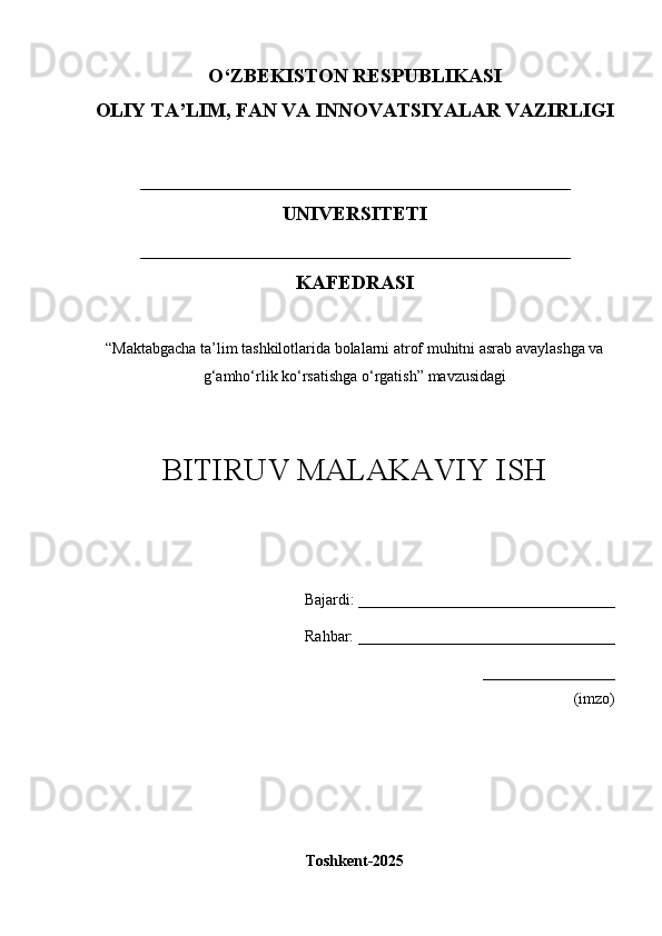 O‘Z BEKISTON RESPUBLIKASI 
OLIY TA’LIM, FAN VA INNOVATSIYALAR VAZIRLIGI
___________________________________________
UNIVERSITETI  
___________________________________________
KAFEDRASI
“ Maktabgacha ta’lim tashkilotlarida bolalarni atrof muhitni asrab avaylashga va
g‘amho‘rlik ko‘rsatishga o‘rgatish ” mavzusidagi
BITIRUV MALAKAVIY ISH
Bajardi:   _________________________________
       Rahbar:  _________________________________
_________________
(imzo)
Toshkent-202 5 