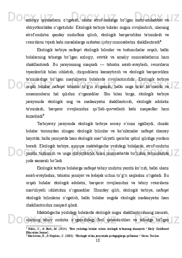 axloqiy   qiymatlarni   o‘rgatish,   ularni   atrof-muhitga   bo‘lgan   mehr-muhabbat   va
ehtiyotkorlikka o‘rgatishdir. Ekologik tarbiya bolalar ongini rivojlantirib, ularning
atrof-muhitni   qanday   muhofaza   qilish,   ekologik   barqarorlikni   ta'minlash   va
resurslarni tejash kabi masalalarga nisbatan ijobiy munosabatini shakllantiradi 8
.
Ekologik   tarbiya   nafaqat   ekologik   bilimlar   va   tushunchalar   orqali,   balki
bolalarning   tabiatga   bo‘lgan   axloqiy,   estetik   va   amaliy   munosabatlarini   ham
shakllantiradi.   Bu   jarayonning   maqsadi   —   tabiatni   asrab-avaylash,   resurslarni
tejamkorlik   bilan   ishlatish,   chiqindilarni   kamaytirish   va   ekologik   barqarorlikni
ta'minlashga   bo‘lgan   mas'uliyatni   bolalarda   rivojlantirishdir.   Ekologik   tarbiya
orqali   bolalar   nafaqat   tabiatni   to‘g‘ri   o‘rganish,   balki   unga   ta'sir   ko‘rsatish   va
muammolarni   hal   qilishni   o‘rganadilar.   Shu   bilan   birga,   ekologik   tarbiya
jarayonida   ekologik   ong   va   madaniyatni   shakllantirish,   ekologik   adolatni
ta'minlash,   barqaror   rivojlanishni   qo‘llab-quvvatlash   kabi   maqsadlar   ham
kuzatiladi 9
.
Tarbiyaviy   jarayonda   ekologik   tarbiya   asosiy   o‘rinni   egallaydi,   chunki
bolalar   tomonidan   olingan   ekologik   bilimlar   va   ko‘nikmalar   nafaqat   shaxsiy
hayotda, balki jamiyatda ham ekologik mas'’uliyatli qarorlar qabul qilishga yordam
beradi.   Ekologik   tarbiya,   ayniqsa   maktabgacha   yoshdagi   bolalarda,   atrof-muhitni
yaxshi   tushunish   va   unga   ehtiyotkorlik   bilan   munosabatda   bo‘lishni   ta'minlashda
juda samarali bo‘ladi.
Ekologik tarbiya bolalarga nafaqat tabiiy muhitni yaxshi ko‘rish, balki ularni
asrab-avaylashni, tabiatni jamiyat va kelajak uchun to‘g‘ri saqlashni o‘rgatadi. Bu
orqali   bolalar   ekologik   adolatni,   barqaror   rivojlanishni   va   tabiiy   resurslarni
mas'uliyatli   ishlatishni   o‘rganadilar.   Shunday   qilib,   ekologik   tarbiya,   nafaqat
ekologik   bilimlarni   o‘rgatish,   balki   bolalar   ongida   ekologik   madaniyatni   ham
shakllantirishni maqsad qiladi.
Maktabgacha yoshdagi bolalarda ekologik ongni shakllantirishning zarurati,
ularning   tabiiy   muhitni   o‘rganishdagi   faol   qatnashishlari   va   tabiatga   bo‘lgan
8
  Hikki,   C.,   &   Burk,   M.   (2014).   "Erta   yoshdagi   bolalar   uchun   ekologik   ta'limning   ahamiyati."   Early   Childhood
Education Journal.
9
 Mackevon, R., & Hopkins, C. (2003). "Ekologik ta'lim jarayonida pedagoglarga qo'llanma." Green Teacher.
10 