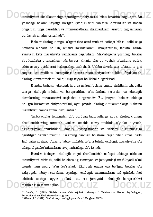 mas'uliyatni   shakllantirishga   qaratilgan   ijobiy   ta'siri   bilan   bevosita   bog‘liqdir.   Bu
yoshdagi   bolalar   hayotga   bo‘lgan   qiziqishlarini   tabiatda   kuzatadilar   va   undan
o‘rganish, unga qarashlari va munosabatlarini shakllantirish jarayoni eng samarali
bu davrda amalga oshiriladi 10
.
Bolalar ekologik ongni o‘rganishda atrof-muhitni  nafaqat  bilish, balki unga
bevosita   aloqada   bo‘lish,   amaliy   ko‘nikmalarni   rivojlantirish,   tabiatni   asrab-
avaylash   kabi   mas'uliyatli   vazifalarni   bajarishadi.   Maktabgacha   yoshdagi   bolalar
atrof-muhitni   o‘rganishga   juda   tayyor,   chunki   ular   bu   yoshda   tabiatning   oddiy,
lekin asosiy qoidalarini  tushunishga  intilishadi. Ushbu davrda ular tabiatni to‘g‘ri
saqlash,   chiqindilarni   kamaytirish,   resurslardan   ehtiyotkorlik   bilan   foydalanish,
ekologik muammolarni hal qilishga tayyor bo‘lishni o‘rganishadi.
Bundan tashqari, ekologik tarbiya nafaqat bolalar ongini shakllantirish, balki
ularga   ekologik   adolat   va   barqarorlikni   ta'minlashni,   resurslar   va   ekologik
tizimlarning   muvozanatini   saqlashni   o‘rgatishdir.   Bu   jarayon,   bolalar   tabiatga
bo‘lgan   hurmat   va   ehtiyotkorlikni,   ayni   paytda,   ekologik   muammolarga   nisbatan
mas'uliyatli yondashuvni rivojlantiradi 11
.
Tarbiyachilar   tomonidan   olib   borilgan   tadqiqotlarga   ko‘ra,   ekologik   ongni
shakllantirishning   samarali   usullari   orasida   tabiiy   muhitda   o‘yinlar   o‘ynash,
ekskursiyalar   uyushtirish,   amaliy   mashg‘ulotlar   va   tabiatni   tushuntirishga
qaratilgan   darslar   mavjud.   Bularning   barchasi   bolalarni   faqat   bilish   emas,   balki
faol qatnashishga, o‘zlarini tabiiy muhitda to‘g‘ri tutish, ekologik mas'uliyatni o‘z
ichiga olgan ko‘nikmalarni rivojlantirishga olib keladi.
Bundan   tashqari,   ekologik   ongni   shakllantirish   nafaqat   tabiatga   nisbatan
mas'uliyatni oshirish, balki bolalarning shaxsiyati va jamiyatdagi mas'uliyatli o‘rni
haqida   ham   ijobiy   ta'sir   ko‘rsatadi.   Ekologik   ongga   ega   bo‘lgan   bolalar   o‘z
kelajagida   tabiiy   resurslarni   tejashga,   ekologik   muammolarni   hal   qilishda   faol
ishtirok   etishga   tayyor   bo‘ladi,   bu   esa   jamiyatda   ekologik   barqarorlikni
ta'minlashga xizmat qiladi.
10
  Chawla,   L.   (1998).   "Bolalar   uchun   tabiat   tajribalari   ahamiyati."   Children   and   Nature:   Psychological,
Sociocultural, and Evolutionary Investigations.
11
 Gibson, J. J. (1979). "Ko‘rish orqali ekologik yondashuv." Houghton Mifflin.
11 