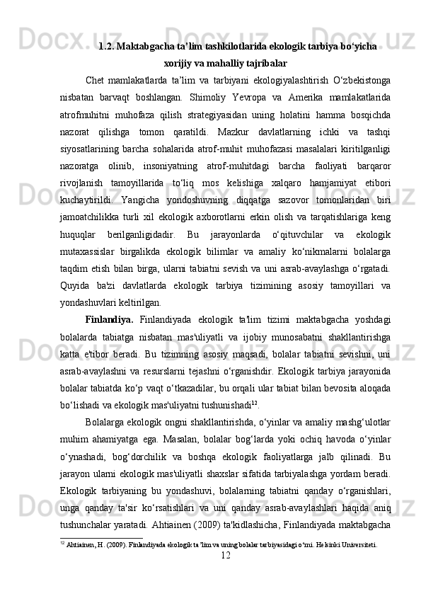 1.2. Maktabgacha ta’lim tashkilotlarida ekologik tarbiya bo‘yicha
xorijiy va mahalliy tajribalar
Chet   mamlakatlarda   ta’lim   va   tarbiyani   ekologiyalashtirish   O‘zbekistonga
nisbatan   barvaqt   boshlangan.   Shimoliy   Yevropa   va   Amerika   mamlakatlarida
atrofmuhitni   muhofaza   qilish   strategiyasidan   uning   holatini   hamma   bosqichda
nazorat   qilishga   tomon   qaratildi.   Mazkur   davlatlarning   ichki   va   tashqi
siyosatlarining   barcha   sohalarida   atrof-muhit   muhofazasi   masalalari   kiritilganligi
nazoratga   olinib,   insoniyatning   atrof-muhitdagi   barcha   faoliyati   barqaror
rivojlanish   tamoyillarida   to‘liq   mos   kelishiga   xalqaro   hamjamiyat   etibori
kuchaytirildi.   Yangicha   yondoshuvning   diqqatga   sazovor   tomonlaridan   biri
jamoatchilikka   turli   xil   ekologik   axborotlarni   erkin   olish   va   tarqatishlariga   keng
huquqlar   berilganligidadir.   Bu   jarayonlarda   o‘qituvchilar   va   ekologik
mutaxassislar   birgalikda   ekologik   bilimlar   va   amaliy   ko‘nikmalarni   bolalarga
taqdim   etish   bilan   birga,   ularni   tabiatni   sevish   va   uni   asrab-avaylashga   o‘rgatadi.
Quyida   ba'zi   davlatlarda   ekologik   tarbiya   tizimining   asosiy   tamoyillari   va
yondashuvlari keltirilgan.
Finlandiya.   Finlandiyada   ekologik   ta'lim   tizimi   maktabgacha   yoshdagi
bolalarda   tabiatga   nisbatan   mas'uliyatli   va   ijobiy   munosabatni   shakllantirishga
katta   e'tibor   beradi.   Bu   tizimning   asosiy   maqsadi,   bolalar   tabiatni   sevishni,   uni
asrab-avaylashni   va   resurslarni   tejashni   o‘rganishdir.   Ekologik   tarbiya   jarayonida
bolalar tabiatda ko‘p vaqt o‘tkazadilar, bu orqali ular tabiat bilan bevosita aloqada
bo‘lishadi va ekologik mas'uliyatni tushunishadi 12
.
Bolalarga ekologik ongni shakllantirishda, o‘yinlar va amaliy mashg‘ulotlar
muhim   ahamiyatga   ega.   Masalan,   bolalar   bog‘larda   yoki   ochiq   havoda   o‘yinlar
o‘ynashadi,   bog‘dorchilik   va   boshqa   ekologik   faoliyatlarga   jalb   qilinadi.   Bu
jarayon ularni ekologik mas'uliyatli shaxslar sifatida tarbiyalashga yordam beradi.
Ekologik   tarbiyaning   bu   yondashuvi,   bolalarning   tabiatni   qanday   o‘rganishlari,
unga   qanday   ta'sir   ko‘rsatishlari   va   uni   qanday   asrab-avaylashlari   haqida   aniq
tushunchalar yaratadi. Ahtiainen (2009) ta'kidlashicha,  Finlandiyada maktabgacha
12
 Ahtiainen, H. (2009). Finlandiyada ekologik ta’lim va uning bolalar tarbiyasidagi o‘rni.  Helsinki Universiteti.
12 