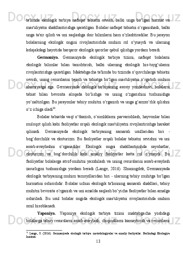 ta'limda   ekologik   tarbiya   nafaqat   tabiatni   sevish,   balki   unga   bo‘lgan   hurmat   va
mas'uliyatni shakllantirishga qaratilgan. Bolalar nafaqat tabiatni o‘rganishadi, balki
unga ta'sir qilish va uni saqlashga doir bilimlarni ham o‘zlashtiradilar. Bu jarayon
bolalarning   ekologik   ongini   rivojlantirishda   muhim   rol   o‘ynaydi   va   ularning
kelajakdagi hayotida barqaror ekologik qarorlar qabul qilishga yordam beradi.
Germaniya.   Germaniyada   ekologik   tarbiya   tizimi,   nafaqat   bolalarni
ekologik   bilimlar   bilan   tanishtirish,   balki   ularning   ekologik   his-tuyg‘ularini
rivojlantirishga qaratilgan. Maktabgacha ta'limda bu tizimda o‘quvchilarga tabiatni
sevish,  uning resurslarini  tejash va tabiatga  bo‘lgan mas'uliyatni  o‘rgatish  muhim
ahamiyatga   ega.   Germaniyada   ekologik   tarbiyaning   asosiy   yondashuvi,   bolalarni
tabiat   bilan   bevosita   aloqada   bo‘lishga   va   uning   o‘zgarishini   tushunishga
yo‘naltirilgan. Bu jarayonlar tabiiy muhitni o‘rganish va unga g‘amxo‘rlik qilishni
o‘z ichiga oladi 13
.
Bolalar tabiatda vaqt o‘tkazish, o‘simliklarni parvarishlash, hayvonlar bilan
muloqot qilish kabi faoliyatlar orqali ekologik mas'uliyatni rivojlantirishga harakat
qilinadi.   Germaniyada   ekologik   tarbiyaning   samarali   usullaridan   biri   -
bog‘dorchilik   va   ekoturizm.   Bu   faoliyatlar   orqali   bolalar   tabiatni   sevishni   va   uni
asrab-avaylashni   o‘rganadilar.   Ekologik   ongni   shakllantirishda   sayohatlar,
ekoturizm   va   bog‘dorchilik   kabi   amaliy   faoliyatlar   katta   rol   o‘ynaydi.   Bu
faoliyatlar bolalarga atrof-muhitni yaxshilash va uning resurslarini asrab-avaylash
zarurligini   tushunishga   yordam   beradi   (Lange,   2016).   Shuningdek,   Germaniyada
ekologik tarbiyaning muhim tamoyillaridan biri - ularning tabiiy muhitga bo‘lgan
hurmatini oshirishdir. Bolalar uchun ekologik ta'limning samarali  shakllari, tabiiy
muhitni bevosita o‘rganish va uni amalda saqlash bo‘yicha faoliyatlar bilan amalga
oshiriladi.   Bu   usul   bolalar   ongida   ekologik   mas'uliyatni   rivojlantirishda   muhim
omil hisoblanadi.
Yaponiya.   Yaponiya   ekologik   tarbiya   tizimi   maktabgacha   yoshdagi
bolalarga tabiiy resurslarni asrab-avaylash, chiqindilarni kamaytirish va resurslarni
13
  Lange,   S.   (2016).   Germaniyada   ekologik   tarbiya:   metodologiyalar   va   amaliy   faoliyatlar.   Berlindagi   Ekologiya
Instituti.
13 