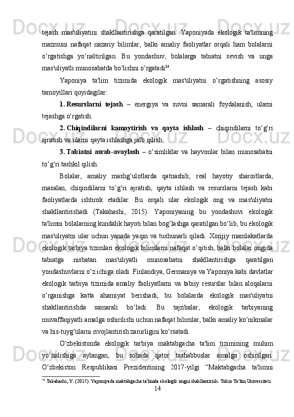 tejash   mas'uliyatini   shakllantirishga   qaratilgan.   Yaponiyada   ekologik   ta'limning
mazmuni   nafaqat   nazariy   bilimlar,   balki   amaliy   faoliyatlar   orqali   ham   bolalarni
o‘rgatishga   yo‘naltirilgan.   Bu   yondashuv,   bolalarga   tabiatni   sevish   va   unga
mas'uliyatli munosabatda bo‘lishni o‘rgatadi 14
.
Yaponiya   ta'lim   tizimida   ekologik   mas'uliyatni   o‘rgatishning   asosiy
tamoyillari quyidagilar:
1. Resurslarni   tejash   –   energiya   va   suvni   samarali   foydalanish,   ularni
tejashga o‘rgatish.
2. Chiqindilarni   kamaytirish   va   qayta   ishlash   –   chiqindilarni   to‘g‘ri
ajratish va ularni qayta ishlashga jalb qilish.
3. Tabiatni   asrab-avaylash   –   o‘simliklar   va   hayvonlar   bilan   munosabatni
to‘g‘ri tashkil qilish.
Bolalar,   amaliy   mashg‘ulotlarda   qatnashib,   real   hayotiy   sharoitlarda,
masalan,   chiqindilarni   to‘g‘ri   ajratish,   qayta   ishlash   va   resurslarni   tejash   kabi
faoliyatlarda   ishtirok   etadilar.   Bu   orqali   ular   ekologik   ong   va   mas'uliyatni
shakllantirishadi   (Takahashi,   2015).   Yaponiyaning   bu   yondashuvi   ekologik
ta'limni bolalarning kundalik hayoti bilan bog‘lashga qaratilgan bo‘lib, bu ekologik
mas'uliyatni   ular  uchun  yanada  yaqin va  tushunarli   qiladi.  Xorijiy  mamlakatlarda
ekologik tarbiya tizimlari ekologik bilimlarni nafaqat o‘qitish, balki bolalar ongida
tabiatga   nisbatan   mas'uliyatli   munosabatni   shakllantirishga   qaratilgan
yondashuvlarni o‘z ichiga oladi. Finlandiya, Germaniya va Yaponiya kabi davlatlar
ekologik   tarbiya   tizimida   amaliy   faoliyatlarni   va   tabiiy   resurslar   bilan   aloqalarni
o‘rganishga   katta   ahamiyat   berishadi,   bu   bolalarda   ekologik   mas'uliyatni
shakllantirishda   samarali   bo‘ladi.   Bu   tajribalar,   ekologik   tarbiyaning
muvaffaqiyatli amalga oshirilishi uchun nafaqat bilimlar, balki amaliy ko‘nikmalar
va his-tuyg‘ularni rivojlantirish zarurligini ko‘rsatadi.
O‘zbekistonda   ekologik   tarbiya   maktabgacha   ta'lim   tizimining   muhim
yo‘nalishiga   aylangan,   bu   sohada   qator   tashabbuslar   amalga   oshirilgan.
O‘zbekiston   Respublikasi   Prezidentining   2017-yilgi   “Maktabgacha   ta'limni
14
 Takahashi, Y. (2015). Yaponiyada maktabgacha ta'limda ekologik ongni shakllantirish. Tokio Ta'lim Universiteti.
14 