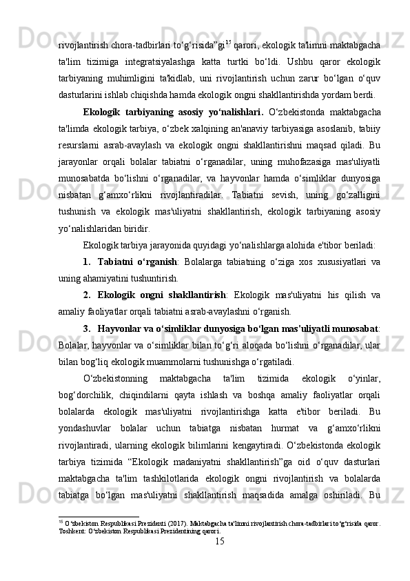 rivojlantirish chora-tadbirlari to‘g‘risida”gi 15
 qarori, ekologik ta'limni maktabgacha
ta'lim   tizimiga   integratsiyalashga   katta   turtki   bo‘ldi.   Ushbu   qaror   ekologik
tarbiyaning   muhimligini   ta'kidlab,   uni   rivojlantirish   uchun   zarur   bo‘lgan   o‘quv
dasturlarini ishlab chiqishda hamda ekologik ongni shakllantirishda yordam berdi.
Ekologik   tarbiyaning   asosiy   yo‘nalishlari .   O‘zbekistonda   maktabgacha
ta'limda ekologik tarbiya, o‘zbek xalqining an'anaviy tarbiyasiga asoslanib,  tabiiy
resurslarni   asrab-avaylash   va   ekologik   ongni   shakllantirishni   maqsad   qiladi.   Bu
jarayonlar   orqali   bolalar   tabiatni   o‘rganadilar,   uning   muhofazasiga   mas'uliyatli
munosabatda   bo‘lishni   o‘rganadilar,   va   hayvonlar   hamda   o‘simliklar   dunyosiga
nisbatan   g‘amxo‘rlikni   rivojlantiradilar.   Tabiatni   sevish,   uning   go‘zalligini
tushunish   va   ekologik   mas'uliyatni   shakllantirish,   ekologik   tarbiyaning   asosiy
yo‘nalishlaridan biridir.
Ekologik tarbiya jarayonida quyidagi yo‘nalishlarga alohida e'tibor beriladi:
1. Tabiatni   o‘rganish :   Bolalarga   tabiatning   o‘ziga   xos   xususiyatlari   va
uning ahamiyatini tushuntirish.
2. Ekologik   ongni   shakllantirish :   Ekologik   mas'uliyatni   his   qilish   va
amaliy faoliyatlar orqali tabiatni asrab-avaylashni o‘rganish.
3. Hayvonlar va o‘simliklar dunyosiga bo‘lgan mas'uliyatli munosabat :
Bolalar, hayvonlar va o‘simliklar bilan to‘g‘ri aloqada bo‘lishni o‘rganadilar, ular
bilan bog‘liq ekologik muammolarni tushunishga o‘rgatiladi.
O‘zbekistonning   maktabgacha   ta'lim   tizimida   ekologik   o‘yinlar,
bog‘dorchilik,   chiqindilarni   qayta   ishlash   va   boshqa   amaliy   faoliyatlar   orqali
bolalarda   ekologik   mas'uliyatni   rivojlantirishga   katta   e'tibor   beriladi.   Bu
yondashuvlar   bolalar   uchun   tabiatga   nisbatan   hurmat   va   g‘amxo‘rlikni
rivojlantiradi,   ularning   ekologik   bilimlarini   kengaytiradi.   O‘zbekistonda   ekologik
tarbiya   tizimida   “Ekologik   madaniyatni   shakllantirish”ga   oid   o‘quv   dasturlari
maktabgacha   ta'lim   tashkilotlarida   ekologik   ongni   rivojlantirish   va   bolalarda
tabiatga   bo‘lgan   mas'uliyatni   shakllantirish   maqsadida   amalga   oshiriladi.   Bu
15
 O‘zbekiston Respublikasi Prezidenti (2017). Maktabgacha ta'limni rivojlantirish chora-tadbirlari to‘g‘risida qaror.
Toshkent: O‘zbekiston Respublikasi Prezidentining qarori.
15 