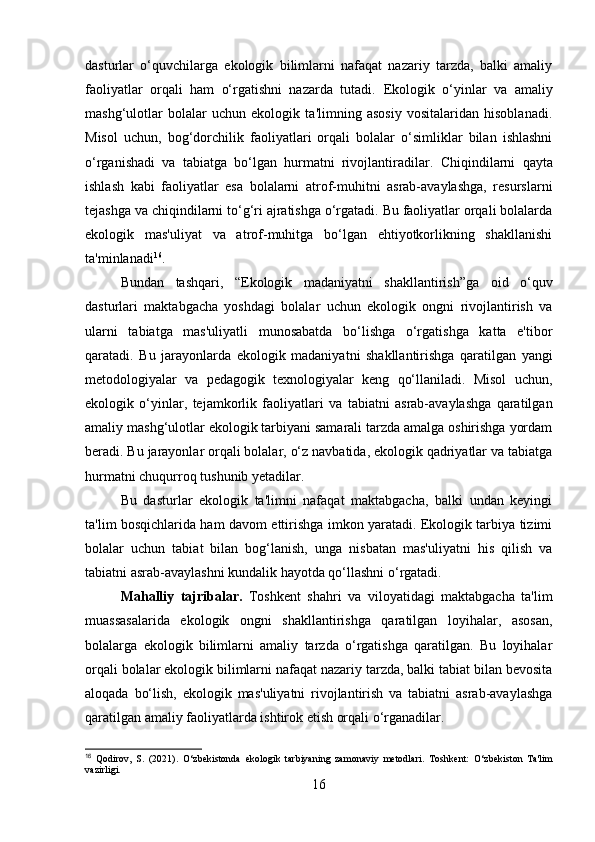 dasturlar   o‘quvchilarga   ekologik   bilimlarni   nafaqat   nazariy   tarzda,   balki   amaliy
faoliyatlar   orqali   ham   o‘rgatishni   nazarda   tutadi.   Ekologik   o‘yinlar   va   amaliy
mashg‘ulotlar   bolalar   uchun   ekologik   ta'limning   asosiy   vositalaridan   hisoblanadi.
Misol   uchun,   bog‘dorchilik   faoliyatlari   orqali   bolalar   o‘simliklar   bilan   ishlashni
o‘rganishadi   va   tabiatga   bo‘lgan   hurmatni   rivojlantiradilar.   Chiqindilarni   qayta
ishlash   kabi   faoliyatlar   esa   bolalarni   atrof-muhitni   asrab-avaylashga,   resurslarni
tejashga va chiqindilarni to‘g‘ri ajratishga o‘rgatadi. Bu faoliyatlar orqali bolalarda
ekologik   mas'uliyat   va   atrof-muhitga   bo‘lgan   ehtiyotkorlikning   shakllanishi
ta'minlanadi 16
.
Bundan   tashqari,   “Ekologik   madaniyatni   shakllantirish”ga   oid   o‘quv
dasturlari   maktabgacha   yoshdagi   bolalar   uchun   ekologik   ongni   rivojlantirish   va
ularni   tabiatga   mas'uliyatli   munosabatda   bo‘lishga   o‘rgatishga   katta   e'tibor
qaratadi.   Bu   jarayonlarda   ekologik   madaniyat ni   shakllantirishga   qaratilgan   yangi
metodologiyalar   va   pedagogik   texnologiyalar   keng   qo‘llaniladi.   Misol   uchun,
ekologik   o‘yinlar ,   tejamkorlik   faoliyatlari   va   tabiatni   asrab-avaylashga   qaratilgan
amaliy mashg‘ulotlar  ekologik tarbiyani samarali tarzda amalga oshirishga yordam
beradi. Bu jarayonlar orqali bolalar, o‘z navbatida, ekologik qadriyatlar va tabiatga
hurmatni chuqurroq tushunib yetadilar.
Bu   dasturlar   ekologik   ta'limni   nafaqat   maktabgacha,   balki   undan   keyingi
ta'lim bosqichlarida ham davom ettirishga imkon yaratadi. Ekologik tarbiya tizimi
bolalar   uchun   tabiat   bilan   bog‘lanish,   unga   nisbatan   mas'uliyatni   his   qilish   va
tabiatni asrab-avaylashni kundalik hayotda qo‘llashni o‘rgatadi.
Mahalliy   tajribalar.   Toshkent   shahri   va   viloyatidagi   maktabgacha   ta'lim
muassasalarida   ekologik   ongni   shakllantirishga   qaratilgan   loyihalar,   asosan,
bolalarga   ekologik   bilimlarni   amaliy   tarzda   o‘rgatishga   qaratilgan.   Bu   loyihalar
orqali bolalar ekologik bilimlarni nafaqat nazariy tarzda, balki tabiat bilan bevosita
aloqada   bo‘lish,   ekologik   mas'uliyatni   rivojlantirish   va   tabiatni   asrab-avaylashga
qaratilgan amaliy faoliyatlarda ishtirok etish orqali o‘rganadilar.
16
  Qodirov,   S.   (2021).   O‘zbekistonda   ekologik   tarbiyaning   zamonaviy   metodlari.   Toshkent:   O‘zbekiston   Ta'lim
vazirligi.
16 