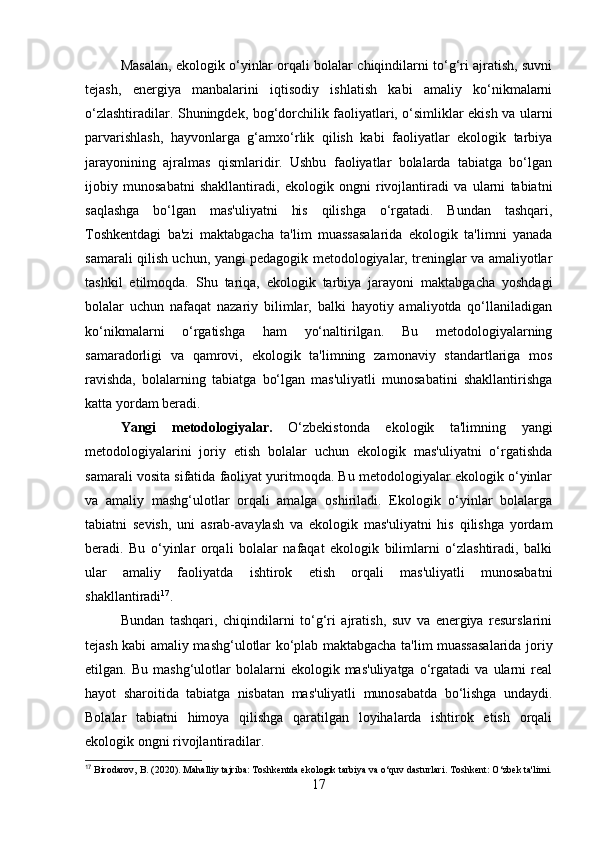 Masalan, ekologik o‘yinlar orqali bolalar chiqindilarni to‘g‘ri ajratish, suvni
tejash,   energiya   manbalarini   iqtisodiy   ishlatish   kabi   amaliy   ko‘nikmalarni
o‘zlashtiradilar. Shuningdek, bog‘dorchilik faoliyatlari, o‘simliklar ekish va ularni
parvarishlash,   hayvonlarga   g‘amxo‘rlik   qilish   kabi   faoliyatlar   ekologik   tarbiya
jarayonining   ajralmas   qismlaridir.   Ushbu   faoliyatlar   bolalarda   tabiatga   bo‘lgan
ijobiy   munosabatni   shakllantiradi,   ekologik   ongni   rivojlantiradi   va   ularni   tabiatni
saqlashga   bo‘lgan   mas'uliyatni   his   qilishga   o‘rgatadi.   Bundan   tashqari,
Toshkentdagi   ba'zi   maktabgacha   ta'lim   muassasalarida   ekologik   ta'limni   yanada
samarali qilish uchun, yangi pedagogik metodologiyalar, treninglar va amaliyotlar
tashkil   etilmoqda.   Shu   tariqa,   ekologik   tarbiya   jarayoni   maktabgacha   yoshdagi
bolalar   uchun   nafaqat   nazariy   bilimlar,   balki   hayotiy   amaliyotda   qo‘llaniladigan
ko‘nikmalarni   o‘rgatishga   ham   yo‘naltirilgan.   Bu   metodologiyalarning
samaradorligi   va   qamrovi,   ekologik   ta'limning   zamonaviy   standartlariga   mos
ravishda,   bolalarning   tabiatga   bo‘lgan   mas'uliyatli   munosabatini   shakllantirishga
katta yordam beradi.
Yangi   metodologiyalar.   O‘zbekistonda   ekologik   ta'limning   yangi
metodologiyalarini   joriy   etish   bolalar   uchun   ekologik   mas'uliyatni   o‘rgatishda
samarali vosita sifatida faoliyat yuritmoqda. Bu metodologiyalar ekologik o‘yinlar
va   amaliy   mashg‘ulotlar   orqali   amalga   oshiriladi.   Ekologik   o‘yinlar   bolalarga
tabiatni   sevish,   uni   asrab-avaylash   va   ekologik   mas'uliyatni   his   qilishga   yordam
beradi.   Bu   o‘yinlar   orqali   bolalar   nafaqat   ekologik   bilimlarni   o‘zlashtiradi,   balki
ular   amaliy   faoliyatda   ishtirok   etish   orqali   mas'uliyatli   munosabatni
shakllantiradi 17
.
Bundan   tashqari,   chiqindilarni   to‘g‘ri   ajratish,   suv   va   energiya   resurslarini
tejash kabi amaliy mashg‘ulotlar ko‘plab maktabgacha ta'lim muassasalarida joriy
etilgan.  Bu   mashg‘ulotlar   bolalarni   ekologik  mas'uliyatga   o‘rgatadi   va   ularni   real
hayot   sharoitida   tabiatga   nisbatan   mas'uliyatli   munosabatda   bo‘lishga   undaydi.
Bolalar   tabiatni   himoya   qilishga   qaratilgan   loyihalarda   ishtirok   etish   orqali
ekologik ongni rivojlantiradilar. 
17
 Birodarov, B. (2020). Mahalliy tajriba: Toshkentda ekologik tarbiya va o‘quv dasturlari.  Toshkent: O‘zbek ta'limi.
17 