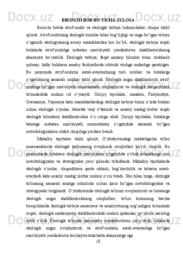 BIRINCHI BOB BO‘YICHA XULOSA
Birinchi   bobda   atrof-muhit   va   ekologik   tarbiya   tushunchalari   chuqur   tahlil
qilindi. Atrof-muhitning ekologik tizimlar bilan bog‘liqligi va unga bo‘lgan ta'sirni
o‘rganish   ekologiyaning   asosiy   masalalaridan   biri   bo‘lib,   ekologik   tarbiya   orqali
bolalarda   atrof-muhitga   nisbatan   mas'uliyatli   yondashuvni   shakllantirishning
ahamiyati   ko‘rsatildi.   Ekologik   tarbiya,   faqat   nazariy   bilimlar   bilan   cheklanib
qolmay,   balki   bolalarni   amaliy   faoliyatlarda   ishtirok   etishga   undashga   qaratilgan.
Bu   jarayonda   atrof-muhitni   asrab-avaylashning   turli   usullari   va   bolalarga
o‘rgatishning   samarali   usullari   tahlil   qilindi.   Ekologik   ongni   shakllantirish,   atrof-
muhitga  bo‘lgan  mas'uliyatli   munosabatni   rivojlantirish   va  ekologik  barqarorlikni
ta'minlashda   muhim   rol   o‘ynaydi.   Xorijiy   tajribalar,   masalan,   Finlyandiya,
Germaniya, Yaponiya kabi mamlakatlardagi ekologik tarbiya tizimi o‘zida bolalar
uchun   ekologik   o‘yinlar,   tabiatda   vaqt   o‘tkazish   va   amaliy   mashg‘ulotlar   orqali
ekologik   bilimlarni   shakllantirishni   o‘z   ichiga   oladi.   Xorijiy   tajribalar,   bolalarga
tabiatga   nisbatan   mas'uliyatli   munosabatni   o‘rgatishda   samarali   bo‘lgan
metodologiyalarni ishlab chiqishga yordam beradi.
Mahalliy   tajribalar   tahlil   qilinib,   O‘zbekistondagi   maktabgacha   ta'lim
muassasalarida   ekologik   tarbiyaning   rivojlanish   istiqbollari   ko‘rib   chiqildi.   Bu
jarayonlarda   bolalarni   ekologik   mas'uliyatni   o‘rgatishda   o‘zbek   an'analariga   mos
metodologiyalar   va   strategiyalar   joriy   qilinishi   ta'kidlandi.   Mahalliy   tajribalarda
ekologik   o‘yinlar,   chiqindilarni   qayta   ishlash,   bog‘dorchilik   va   tabiatni   asrab-
avaylash kabi amaliy mashg‘ulotlar muhim o‘rin tutadi. Shu bilan birga, ekologik
ta'limning   samarali   amalga   oshirilishi   uchun   zarur   bo‘lgan   metodologiyalar   va
strategiyalar belgilandi. O‘zbekistonda ekologik ta'limni rivojlantirish va bolalarga
ekologik   ongni   shakllantirishning   istiqbollari,   ta'lim   tizimining   barcha
bosqichlarida ekologik tarbiya nazariyasi va amaliyotining uyg‘unligini ta'minlash
orqali, ekologik madaniyatni shakllantirishda muhim qadamlar qo‘yilishi zarurligi
aytib   o‘tildi.   Ekologik   ta'limda   zamonaviy   yondashuvlarni   joriy   etish,   bolalarda
ekologik   ongni   rivojlantirish   va   atrof-muhitni   asrab-avaylashga   bo‘lgan
mas'uliyatli yondashuvni kuchaytirishda katta ahamiyatga ega.
18 