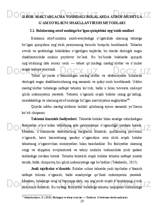 II-BOB. MAKTABGACHA YOSHDAGI BOLALARDA ATROF-MUHITGA
G‘AMXO‘RLIKNI SHAKLLANTIRISH METODLARI
2.1. Bolalarning atrof-muhitga bo‘lgan qiziqishini uyg‘otish usullari
Bolalarni   atrof-muhitni   asrab-avaylashga   o‘rgatishda   ularning   tabiatga
bo‘lgan   qiziqishini   uyg‘otish   jarayonning   birinchi   bosqichi   hisoblanadi.   Tabiatni
sevish   va   qadrlashga   bolalikdan   o‘rgatilgan   taqdirda,   bu   ularda   ekologik   ongni
shakllantirishda   muhim   poydevor   bo‘ladi.   Bu   bo‘limda   bolalarda   qiziqish
uyg‘otishning   ikki   asosiy   usuli   —   tabiat   qo‘ynidagi   mashg‘ulotlar   va   o‘yinlar
orqali tarbiya yoritiladi.
Tabiat   qo‘ynida   o‘tkaziladigan   mashg‘ulotlar   va   ekskursiyalar   bolalarda
ekologik ongni shakllantirishning eng samarali  va qulay usuli  hisoblanadi. Ushbu
mashg‘ulotlar   bolalarga   nafaqat   tabiatni   ko‘rish,   balki   u   bilan   bevosita   muloqot
qilish   imkoniyatini   yaratadi.   Tabiatni   o‘rganish   orqali   bolalar   uning   go‘zalligi,
murakkabligi va ularning atrof-muhitga bo‘lgan mas'uliyatini anglaydilar 18
. 
Quyida   ushbu   mashg‘ulotlarni   tashkil   qilishning   ayrim   samarali   yo‘llarini
ko‘rib chiqamiz:
Tabiatni kuzatish faoliyatlari:   Tabiatda bolalar bilan amalga oshiriladigan
faoliyatlar   o‘z-o‘zidan   tabiatning   ajib   jarayonlarini   o‘rganishga   yordam   beradi.
Masalan,   o‘rmonlarda   daraxtlarning   barglarini   kuzatish,   qushlarning   parvozini
o‘rganish,   havo   haroratining   qanday   o‘zgarishini   seza   olish   orqali   bolalar
tabiatning   o‘zgaruvchan   xususiyatlari   bilan   tanishadilar.   Bu   faoliyatlar   ularning
sezgi   va   diqqatini   rivojlantiradi   va   tabiiy   muhitni   tushunishda   yirik   qadam
tashlashga yordam beradi. Tabiatni kuzatish orqali bolalar tabiatni nafaqat yuzaki
tarzda, balki chuqurroq his qilish imkoniyatiga ega bo‘ladilar (Takahashi, 2015).
Jonli tajribalar o‘tkazish:   Bolalar uchun tabiatda jonli tajribalar o‘tkazish
nafaqat   bilimni   o‘rganish,   balki   amaliyotga   qo‘llash   imkoniyatini   yaratadi.
Masalan, bolalarga urug‘ni tuproqqa ekib, uni sug‘orish orqali o‘simlikning o‘sish
jarayonini kuzatish. Bu turdagi faoliyatlar bolalarga tabiatni haqiqatan tushunishga
18
 Xudoyberdiyev, X. (2020). Ekologiya va tabiiy resurslar — Toshkent: O‘zbekiston davlat nashriyoti.
19 