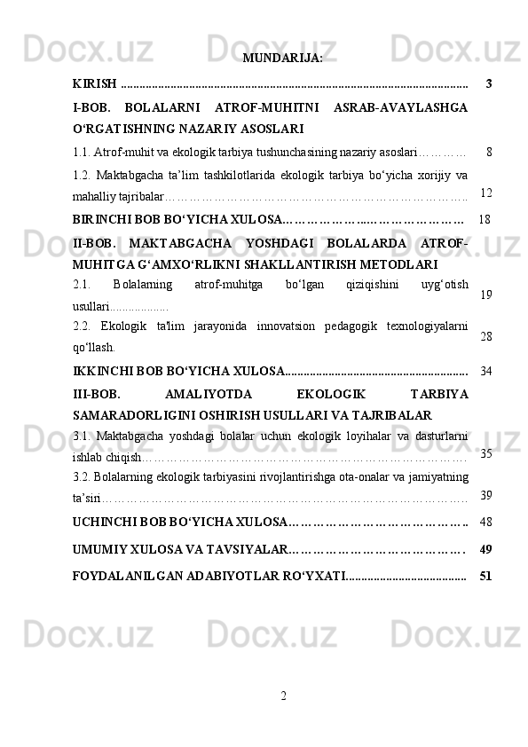 MUNDARIJA:
KIRISH ................................................................................................................ 3
I-BOB.   BOLALARNI   ATROF-MUHITNI   ASRAB-AVAYLASHGA
O‘RGATISHNING NAZARIY ASOSLARI
1.1.   Atrof-muhit va ekologik tarbiya tushunchasining nazariy asoslari ………… 8
1.2.   Maktabgacha   ta’lim   tashkilotlarida   ekologik   tarbiya   bo‘yicha   xorijiy   va
mahalliy tajribalar……………………………………………………………….. 12
BIRINCHI BOB BO‘YICHA XULOSA………………...…………………… 18
II-BOB.   MAKTABGACHA   YOSHDAGI   BOLALARDA   ATROF-
MUHITGA G‘AMXO‘RLIKNI SHAKLLANTIRISH METODLARI
2.1.   Bolalarning   atrof-muhitga   bo‘lgan   qiziqishini   uyg‘otish
usullari................... 19
2.2.   Ekologik   ta'lim   jarayonida   innovatsion   pedagogik   texnologiyalarni
qo‘llash. 28
IKKINCHI BOB BO‘YICHA XULOSA........................................................... 34
III-BOB.   AMALIYOTDA   EKOLOGIK   TARBIYA
SAMARADORLIGINI OSHIRISH USULLARI VA TAJRIBALAR
3.1.   Maktabgacha   yoshdagi   bolalar   uchun   ekologik   loyihalar   va   dasturlarni
ishlab chiqish……………………………………………………………………. 35
3.2.   Bolalarning ekologik tarbiyasini rivojlantirishga ota-onalar va jamiyatning
ta’siri…………………………………………………………………………….. 39
UCHINCHI BOB BO‘YICHA XULOSA…………………………………….. 48
UMUMIY XULOSA VA TAVSIYALAR……………………………………. 49
FOYDALANILGAN ADABIYOTLAR RO‘YXATI....................................... 51
2 