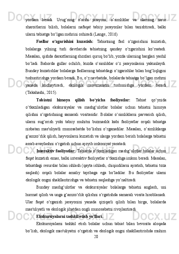 yordam   beradi.   Urug‘ning   o‘sishi   jarayoni,   o‘simliklar   va   ularning   zarur
sharoitlarini   bilish,   bolalarni   nafaqat   tabiiy   jarayonlar   bilan   tanishtiradi,   balki
ularni tabiatga bo‘lgan mehrini oshiradi (Lange, 2016).
Fasllar   o‘zgarishini   kuzatish:   Tabiatning   fasl   o‘zgarishini   kuzatish,
bolalarga   yilning   turli   davrlarida   tabiatning   qanday   o‘zgarishini   ko‘rsatadi.
Masalan, qishda daraxtlarning shoxlari quruq bo‘lib, yozda ularning barglari yashil
bo‘ladi.   Bahorda   gullar   ochilib,   kuzda   o‘simliklar   o‘z   jarayonlarini   yakunlaydi.
Bunday kuzatishlar bolalarga fasllarning tabiatdagi o‘zgarishlar bilan bog‘liqligini
tushuntirishga yordam beradi. Bu, o‘z navbatida, bolalarda tabiatga bo‘lgan mehrni
yanada   kuchaytiradi,   ekologik   muvozanatni   tushunishga   yordam   beradi
(Takahashi, 2015).
Tabiatni   himoya   qilish   bo‘yicha   faoliyatlar:   Tabiat   qo‘ynida
o‘tkaziladigan   ekskursiyalar   va   mashg‘ulotlar   bolalar   uchun   tabiatni   himoya
qilishni   o‘rgatishning   samarali   vositasidir.   Bolalar   o‘simliklarni   parvarish   qilish,
ularni   sug‘orish   yoki   tabiiy   muhitni   buzmaslik   kabi   faoliyatlar   orqali   tabiatga
nisbatan   mas'uliyatli   munosabatda   bo‘lishni   o‘rganadilar.   Masalan,   o‘simliklarga
g‘amxo‘rlik qilish, hayvonlarni kuzatish va ularga yordam berish bolalarga tabiatni
asrab-avaylashni o‘rgatish uchun ajoyib imkoniyat yaratadi.
Interaktiv faoliyatlar:  Tabiatda o‘tkaziladigan mashg‘ulotlar bolalar uchun
faqat kuzatish emas, balki interaktiv faoliyatlar o‘tkazishga imkon beradi. Masalan,
tabiatdagi resurslar bilan ishlash (qayta ishlash, chiqindilarni ajratish, tabiatni toza
saqlash)   orqali   bolalar   amaliy   tajribaga   ega   bo‘ladilar.   Bu   faoliyatlar   ularni
ekologik ongni shakllantirishga va tabiatni saqlashga yo‘naltiradi.
Bunday   mashg‘ulotlar   va   ekskursiyalar   bolalarga   tabiatni   anglash,   uni
hurmat qilish va unga g‘amxo‘rlik qilishni o‘rgatishda samarali vosita hisoblanadi.
Ular   faqat   o‘rganish   jarayonini   yanada   qiziqarli   qilish   bilan   birga,   bolalarda
mas'uliyatli va ekologik jihatdan ongli munosabatni rivojlantiradi.
Ekskursiyalarni tashkil etish yo‘llari . 
Ekskursiyalarni   tashkil   etish   bolalar   uchun   tabiat   bilan   bevosita   aloqada
bo‘lish, ekologik mas'uliyatni o‘rgatish va ekologik ongni shakllantirishda muhim
20 